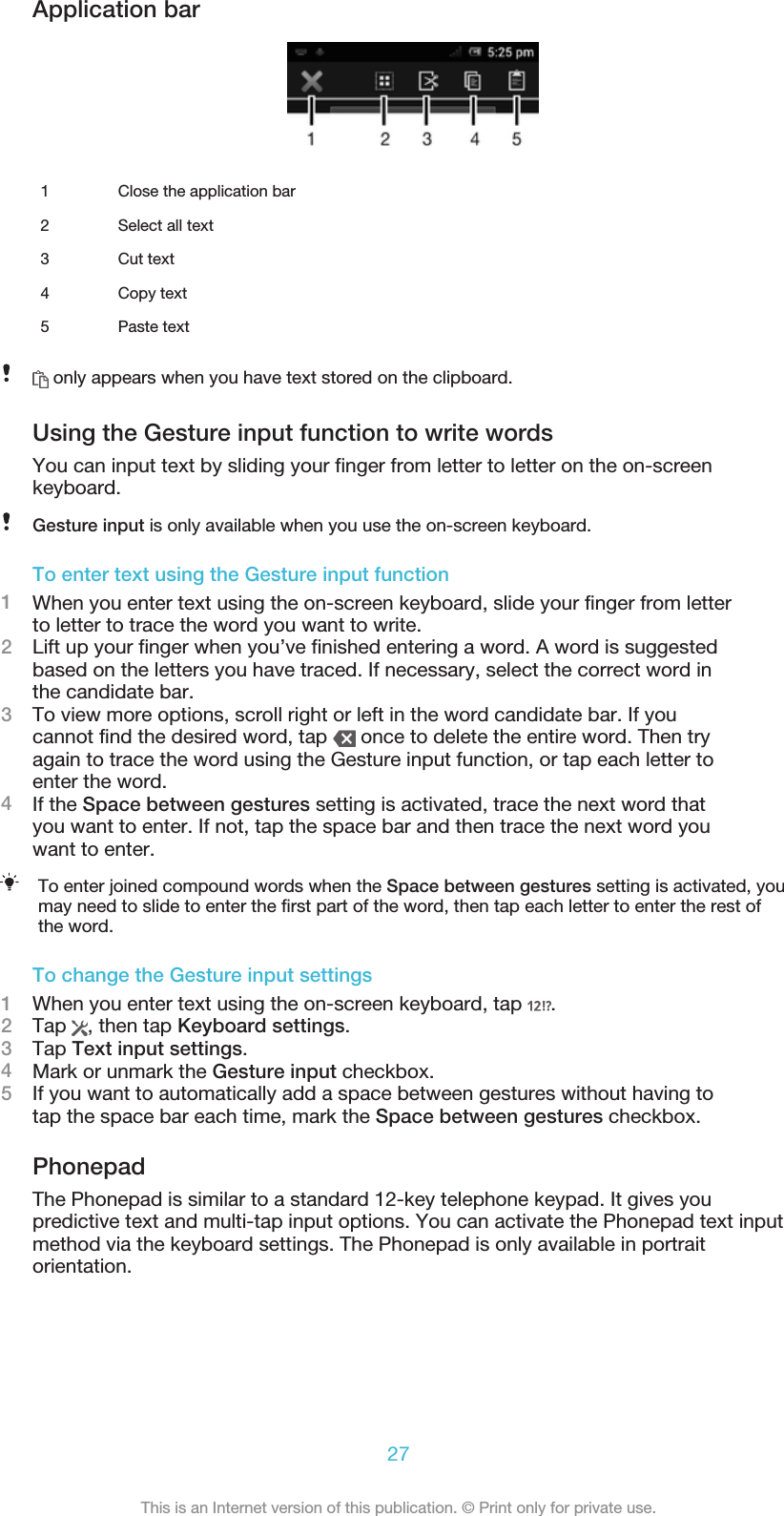 Application bar1 Close the application bar2 Select all text3 Cut text4 Copy text5 Paste text only appears when you have text stored on the clipboard.Using the Gesture input function to write wordsYou can input text by sliding your finger from letter to letter on the on-screenkeyboard.Gesture input is only available when you use the on-screen keyboard.To enter text using the Gesture input function1When you enter text using the on-screen keyboard, slide your finger from letterto letter to trace the word you want to write.2Lift up your finger when you’ve finished entering a word. A word is suggestedbased on the letters you have traced. If necessary, select the correct word inthe candidate bar.3To view more options, scroll right or left in the word candidate bar. If youcannot find the desired word, tap   once to delete the entire word. Then tryagain to trace the word using the Gesture input function, or tap each letter toenter the word.4If the Space between gestures setting is activated, trace the next word thatyou want to enter. If not, tap the space bar and then trace the next word youwant to enter.To enter joined compound words when the Space between gestures setting is activated, youmay need to slide to enter the first part of the word, then tap each letter to enter the rest ofthe word.To change the Gesture input settings1When you enter text using the on-screen keyboard, tap  .2Tap  , then tap Keyboard settings.3Tap Text input settings.4Mark or unmark the Gesture input checkbox.5If you want to automatically add a space between gestures without having totap the space bar each time, mark the Space between gestures checkbox.PhonepadThe Phonepad is similar to a standard 12-key telephone keypad. It gives youpredictive text and multi-tap input options. You can activate the Phonepad text inputmethod via the keyboard settings. The Phonepad is only available in portraitorientation.27This is an Internet version of this publication. © Print only for private use.