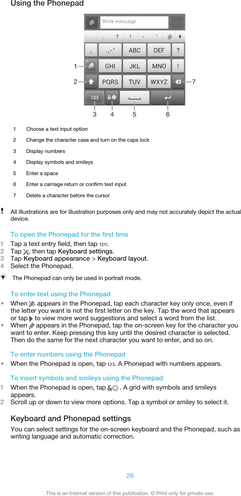 Using the Phonepad1 Choose a text input option2 Change the character case and turn on the caps lock3 Display numbers4 Display symbols and smileys5 Enter a space6 Enter a carriage return or confirm text input7 Delete a character before the cursorAll illustrations are for illustration purposes only and may not accurately depict the actualdevice.To open the Phonepad for the first time1Tap a text entry field, then tap  .2Tap  , then tap Keyboard settings.3Tap Keyboard appearance &gt; Keyboard layout.4Select the Phonepad.The Phonepad can only be used in portrait mode.To enter text using the Phonepad•When   appears in the Phonepad, tap each character key only once, even ifthe letter you want is not the first letter on the key. Tap the word that appearsor tap   to view more word suggestions and select a word from the list.•When   appears in the Phonepad, tap the on-screen key for the character youwant to enter. Keep pressing this key until the desired character is selected.Then do the same for the next character you want to enter, and so on.To enter numbers using the Phonepad•When the Phonepad is open, tap  . A Phonepad with numbers appears.To insert symbols and smileys using the Phonepad1When the Phonepad is open, tap   . A grid with symbols and smileysappears.2Scroll up or down to view more options. Tap a symbol or smiley to select it.Keyboard and Phonepad settingsYou can select settings for the on-screen keyboard and the Phonepad, such aswriting language and automatic correction.28This is an Internet version of this publication. © Print only for private use.