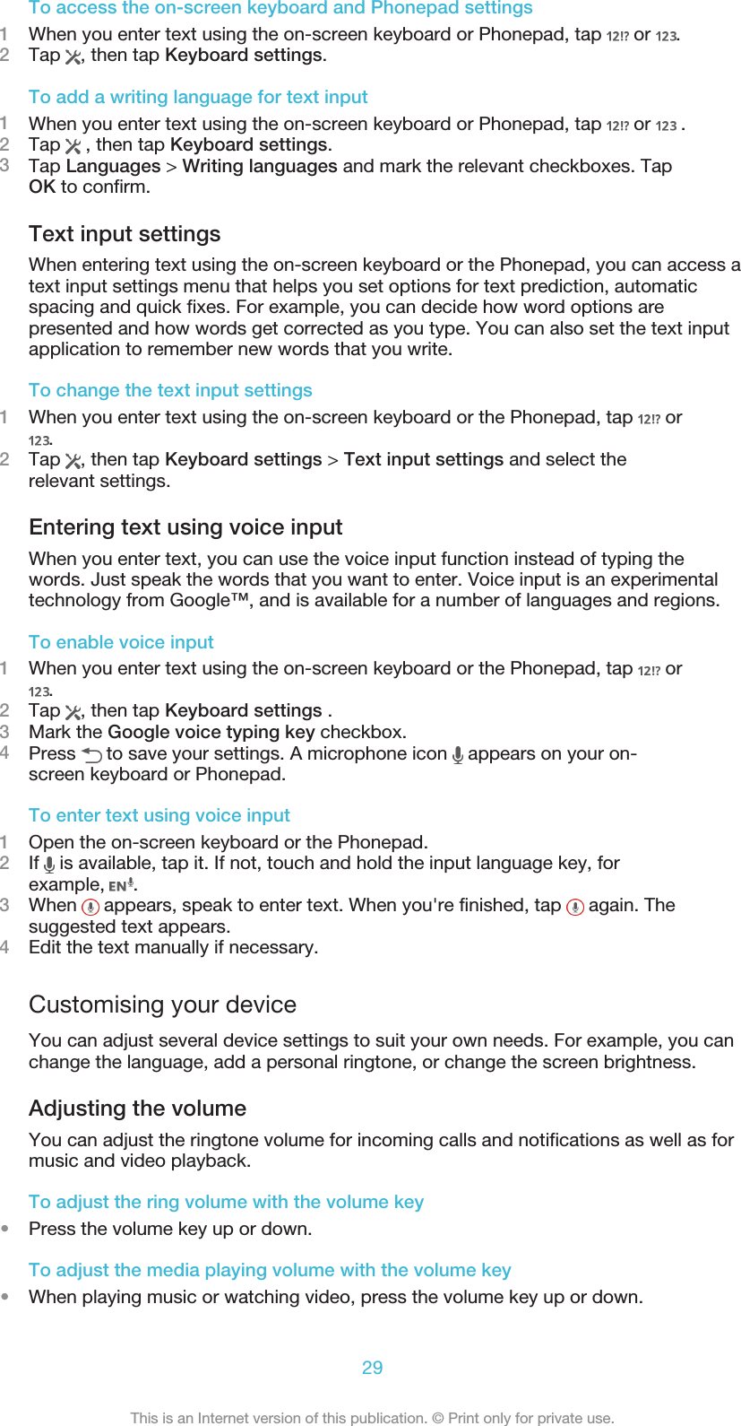 To access the on-screen keyboard and Phonepad settings1When you enter text using the on-screen keyboard or Phonepad, tap   or  .2Tap  , then tap Keyboard settings.To add a writing language for text input1When you enter text using the on-screen keyboard or Phonepad, tap   or   .2Tap   , then tap Keyboard settings.3Tap Languages &gt; Writing languages and mark the relevant checkboxes. TapOK to confirm.Text input settingsWhen entering text using the on-screen keyboard or the Phonepad, you can access atext input settings menu that helps you set options for text prediction, automaticspacing and quick fixes. For example, you can decide how word options arepresented and how words get corrected as you type. You can also set the text inputapplication to remember new words that you write.To change the text input settings1When you enter text using the on-screen keyboard or the Phonepad, tap   or.2Tap  , then tap Keyboard settings &gt; Text input settings and select therelevant settings.Entering text using voice inputWhen you enter text, you can use the voice input function instead of typing thewords. Just speak the words that you want to enter. Voice input is an experimentaltechnology from Google™, and is available for a number of languages and regions.To enable voice input1When you enter text using the on-screen keyboard or the Phonepad, tap   or.2Tap  , then tap Keyboard settings .3Mark the Google voice typing key checkbox.4Press   to save your settings. A microphone icon   appears on your on-screen keyboard or Phonepad.To enter text using voice input1Open the on-screen keyboard or the Phonepad.2If   is available, tap it. If not, touch and hold the input language key, forexample,  .3When   appears, speak to enter text. When you&apos;re finished, tap   again. Thesuggested text appears.4Edit the text manually if necessary.Customising your deviceYou can adjust several device settings to suit your own needs. For example, you canchange the language, add a personal ringtone, or change the screen brightness.Adjusting the volumeYou can adjust the ringtone volume for incoming calls and notifications as well as formusic and video playback.To adjust the ring volume with the volume key•Press the volume key up or down.To adjust the media playing volume with the volume key•When playing music or watching video, press the volume key up or down.29This is an Internet version of this publication. © Print only for private use.