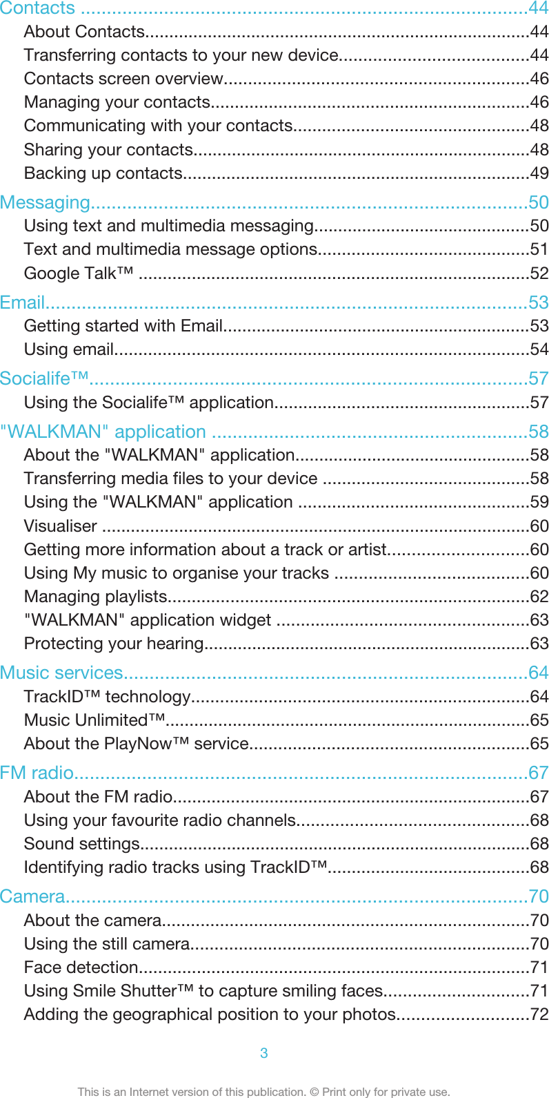 Contacts ......................................................................................44About Contacts................................................................................44Transferring contacts to your new device.......................................44Contacts screen overview...............................................................46Managing your contacts..................................................................46Communicating with your contacts.................................................48Sharing your contacts......................................................................48Backing up contacts........................................................................49Messaging....................................................................................50Using text and multimedia messaging.............................................50Text and multimedia message options............................................51Google Talk™ .................................................................................52Email.............................................................................................53Getting started with Email................................................................53Using email......................................................................................54Socialife™....................................................................................57Using the Socialife™ application.....................................................57&quot;WALKMAN&quot; application .............................................................58About the &quot;WALKMAN&quot; application.................................................58Transferring media files to your device ...........................................58Using the &quot;WALKMAN&quot; application ................................................59Visualiser .........................................................................................60Getting more information about a track or artist.............................60Using My music to organise your tracks ........................................60Managing playlists...........................................................................62&quot;WALKMAN&quot; application widget ....................................................63Protecting your hearing....................................................................63Music services..............................................................................64TrackID™ technology......................................................................64Music Unlimited™............................................................................65About the PlayNow™ service..........................................................65FM radio.......................................................................................67About the FM radio..........................................................................67Using your favourite radio channels................................................68Sound settings.................................................................................68Identifying radio tracks using TrackID™..........................................68Camera.........................................................................................70About the camera............................................................................70Using the still camera......................................................................70Face detection.................................................................................71Using Smile Shutter™ to capture smiling faces..............................71Adding the geographical position to your photos...........................723This is an Internet version of this publication. © Print only for private use.