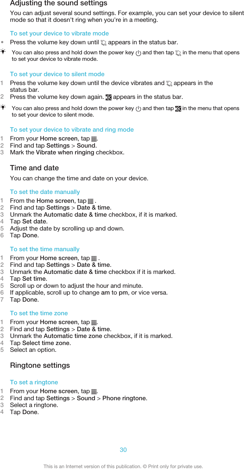 Adjusting the sound settingsYou can adjust several sound settings. For example, you can set your device to silentmode so that it doesn&apos;t ring when you&apos;re in a meeting.To set your device to vibrate mode•Press the volume key down until   appears in the status bar.You can also press and hold down the power key   and then tap   in the menu that opensto set your device to vibrate mode.To set your device to silent mode1Press the volume key down until the device vibrates and   appears in thestatus bar.2Press the volume key down again.   appears in the status bar.You can also press and hold down the power key   and then tap   in the menu that opensto set your device to silent mode.To set your device to vibrate and ring mode1From your Home screen, tap  .2Find and tap Settings &gt; Sound.3Mark the Vibrate when ringing checkbox.Time and dateYou can change the time and date on your device.To set the date manually1From the Home screen, tap   .2Find and tap Settings &gt; Date &amp; time.3Unmark the Automatic date &amp; time checkbox, if it is marked.4Tap Set date.5Adjust the date by scrolling up and down.6Tap Done.To set the time manually1From your Home screen, tap   .2Find and tap Settings &gt; Date &amp; time.3Unmark the Automatic date &amp; time checkbox if it is marked.4Tap Set time.5Scroll up or down to adjust the hour and minute.6If applicable, scroll up to change am to pm, or vice versa.7Tap Done.To set the time zone1From your Home screen, tap  .2Find and tap Settings &gt; Date &amp; time.3Unmark the Automatic time zone checkbox, if it is marked.4Tap Select time zone.5Select an option.Ringtone settingsTo set a ringtone1From your Home screen, tap  .2Find and tap Settings &gt; Sound &gt; Phone ringtone.3Select a ringtone.4Tap Done.30This is an Internet version of this publication. © Print only for private use.