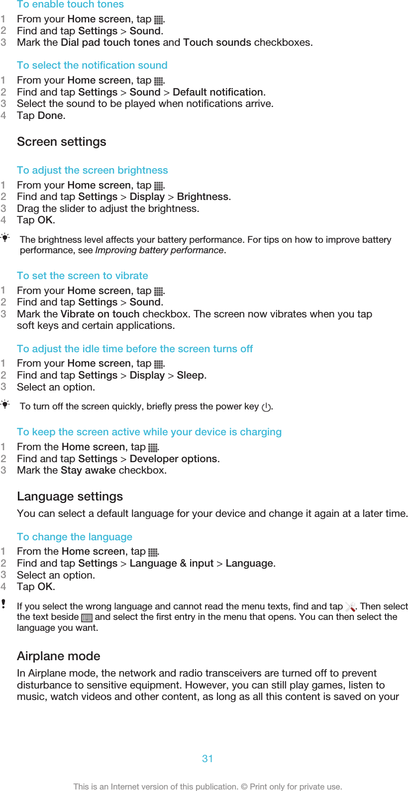 To enable touch tones1From your Home screen, tap  .2Find and tap Settings &gt; Sound.3Mark the Dial pad touch tones and Touch sounds checkboxes.To select the notification sound1From your Home screen, tap  .2Find and tap Settings &gt; Sound &gt; Default notification.3Select the sound to be played when notifications arrive.4Tap Done.Screen settingsTo adjust the screen brightness1From your Home screen, tap  .2Find and tap Settings &gt; Display &gt; Brightness.3Drag the slider to adjust the brightness.4Tap OK.The brightness level affects your battery performance. For tips on how to improve batteryperformance, see Improving battery performance.To set the screen to vibrate1From your Home screen, tap  .2Find and tap Settings &gt; Sound.3Mark the Vibrate on touch checkbox. The screen now vibrates when you tapsoft keys and certain applications.To adjust the idle time before the screen turns off1From your Home screen, tap  .2Find and tap Settings &gt; Display &gt; Sleep.3Select an option.To turn off the screen quickly, briefly press the power key  .To keep the screen active while your device is charging1From the Home screen, tap  .2Find and tap Settings &gt; Developer options.3Mark the Stay awake checkbox.Language settingsYou can select a default language for your device and change it again at a later time.To change the language1From the Home screen, tap  .2Find and tap Settings &gt; Language &amp; input &gt; Language.3Select an option.4Tap OK.If you select the wrong language and cannot read the menu texts, find and tap  . Then selectthe text beside   and select the first entry in the menu that opens. You can then select thelanguage you want.Airplane modeIn Airplane mode, the network and radio transceivers are turned off to preventdisturbance to sensitive equipment. However, you can still play games, listen tomusic, watch videos and other content, as long as all this content is saved on your31This is an Internet version of this publication. © Print only for private use.