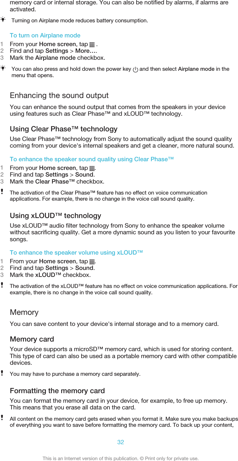 memory card or internal storage. You can also be notified by alarms, if alarms areactivated.Turning on Airplane mode reduces battery consumption.To turn on Airplane mode1From your Home screen, tap   .2Find and tap Settings &gt; More….3Mark the Airplane mode checkbox.You can also press and hold down the power key   and then select Airplane mode in themenu that opens.Enhancing the sound outputYou can enhance the sound output that comes from the speakers in your deviceusing features such as Clear Phase™ and xLOUD™ technology.Using Clear Phase™ technologyUse Clear Phase™ technology from Sony to automatically adjust the sound qualitycoming from your device&apos;s internal speakers and get a cleaner, more natural sound.To enhance the speaker sound quality using Clear Phase™1From your Home screen, tap  .2Find and tap Settings &gt; Sound.3Mark the Clear Phase™ checkbox.The activation of the Clear Phase™ feature has no effect on voice communicationapplications. For example, there is no change in the voice call sound quality.Using xLOUD™ technologyUse xLOUD™ audio filter technology from Sony to enhance the speaker volumewithout sacrificing quality. Get a more dynamic sound as you listen to your favouritesongs.To enhance the speaker volume using xLOUD™1From your Home screen, tap  .2Find and tap Settings &gt; Sound.3Mark the xLOUD™ checkbox.The activation of the xLOUD™ feature has no effect on voice communication applications. Forexample, there is no change in the voice call sound quality.MemoryYou can save content to your device&apos;s internal storage and to a memory card.Memory cardYour device supports a microSD™ memory card, which is used for storing content.This type of card can also be used as a portable memory card with other compatibledevices.You may have to purchase a memory card separately.Formatting the memory cardYou can format the memory card in your device, for example, to free up memory.This means that you erase all data on the card.All content on the memory card gets erased when you format it. Make sure you make backupsof everything you want to save before formatting the memory card. To back up your content,32This is an Internet version of this publication. © Print only for private use.