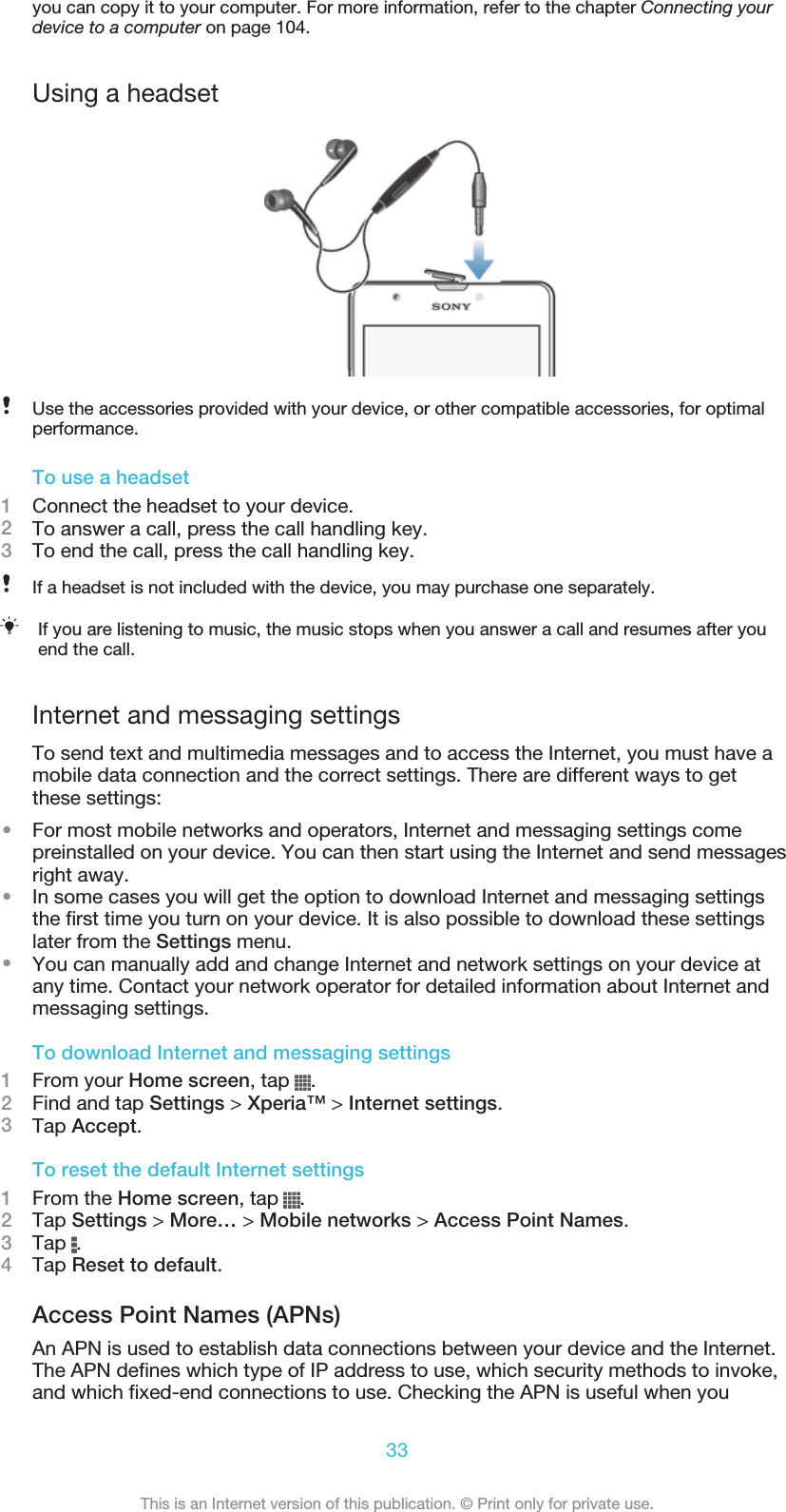 you can copy it to your computer. For more information, refer to the chapter Connecting yourdevice to a computer on page 104.Using a headsetUse the accessories provided with your device, or other compatible accessories, for optimalperformance.To use a headset1Connect the headset to your device.2To answer a call, press the call handling key.3To end the call, press the call handling key.If a headset is not included with the device, you may purchase one separately.If you are listening to music, the music stops when you answer a call and resumes after youend the call.Internet and messaging settingsTo send text and multimedia messages and to access the Internet, you must have amobile data connection and the correct settings. There are different ways to getthese settings:•For most mobile networks and operators, Internet and messaging settings comepreinstalled on your device. You can then start using the Internet and send messagesright away.•In some cases you will get the option to download Internet and messaging settingsthe first time you turn on your device. It is also possible to download these settingslater from the Settings menu.•You can manually add and change Internet and network settings on your device atany time. Contact your network operator for detailed information about Internet andmessaging settings.To download Internet and messaging settings1From your Home screen, tap  .2Find and tap Settings &gt; Xperia™ &gt; Internet settings.3Tap Accept.To reset the default Internet settings1From the Home screen, tap  .2Tap Settings &gt; More… &gt; Mobile networks &gt; Access Point Names.3Tap  .4Tap Reset to default.Access Point Names (APNs)An APN is used to establish data connections between your device and the Internet.The APN defines which type of IP address to use, which security methods to invoke,and which fixed-end connections to use. Checking the APN is useful when you33This is an Internet version of this publication. © Print only for private use.