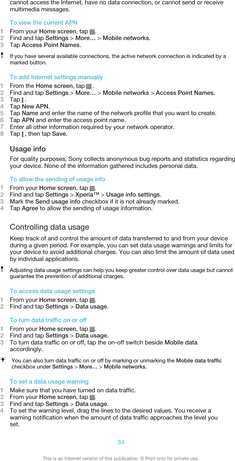 cannot access the Internet, have no data connection, or cannot send or receivemultimedia messages.To view the current APN1From your Home screen, tap  .2Find and tap Settings &gt; More… &gt; Mobile networks.3Tap Access Point Names.If you have several available connections, the active network connection is indicated by amarked button.To add Internet settings manually1From the Home screen, tap   .2Find and tap Settings &gt; More… &gt; Mobile networks &gt; Access Point Names.3Tap   .4Tap New APN.5Tap Name and enter the name of the network profile that you want to create.6Tap APN and enter the access point name.7Enter all other information required by your network operator.8Tap   , then tap Save.Usage infoFor quality purposes, Sony collects anonymous bug reports and statistics regardingyour device. None of the information gathered includes personal data.To allow the sending of usage info1From your Home screen, tap  .2Find and tap Settings &gt; Xperia™ &gt; Usage info settings.3Mark the Send usage info checkbox if it is not already marked.4Tap Agree to allow the sending of usage information.Controlling data usageKeep track of and control the amount of data transferred to and from your deviceduring a given period. For example, you can set data usage warnings and limits foryour device to avoid additional charges. You can also limit the amount of data usedby individual applications.Adjusting data usage settings can help you keep greater control over data usage but cannotguarantee the prevention of additional charges.To access data usage settings1From your Home screen, tap  .2Find and tap Settings &gt; Data usage.To turn data traffic on or off1From your Home screen, tap  .2Find and tap Settings &gt; Data usage.3To turn data traffic on or off, tap the on-off switch beside Mobile dataaccordingly.You can also turn data traffic on or off by marking or unmarking the Mobile data trafficcheckbox under Settings &gt; More… &gt; Mobile networks.To set a data usage warning1Make sure that you have turned on data traffic.2From your Home screen, tap  .3Find and tap Settings &gt; Data usage.4To set the warning level, drag the lines to the desired values. You receive awarning notification when the amount of data traffic approaches the level youset.34This is an Internet version of this publication. © Print only for private use.