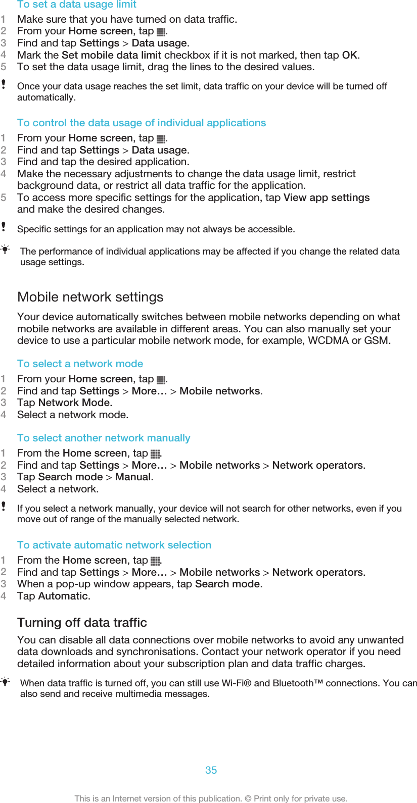 To set a data usage limit1Make sure that you have turned on data traffic.2From your Home screen, tap  .3Find and tap Settings &gt; Data usage.4Mark the Set mobile data limit checkbox if it is not marked, then tap OK.5To set the data usage limit, drag the lines to the desired values.Once your data usage reaches the set limit, data traffic on your device will be turned offautomatically.To control the data usage of individual applications1From your Home screen, tap  .2Find and tap Settings &gt; Data usage.3Find and tap the desired application.4Make the necessary adjustments to change the data usage limit, restrictbackground data, or restrict all data traffic for the application.5To access more specific settings for the application, tap View app settingsand make the desired changes.Specific settings for an application may not always be accessible.The performance of individual applications may be affected if you change the related datausage settings.Mobile network settingsYour device automatically switches between mobile networks depending on whatmobile networks are available in different areas. You can also manually set yourdevice to use a particular mobile network mode, for example, WCDMA or GSM.To select a network mode1From your Home screen, tap  .2Find and tap Settings &gt; More… &gt; Mobile networks.3Tap Network Mode.4Select a network mode.To select another network manually1From the Home screen, tap  .2Find and tap Settings &gt; More… &gt; Mobile networks &gt; Network operators.3Tap Search mode &gt; Manual.4Select a network.If you select a network manually, your device will not search for other networks, even if youmove out of range of the manually selected network.To activate automatic network selection1From the Home screen, tap  .2Find and tap Settings &gt; More… &gt; Mobile networks &gt; Network operators.3When a pop-up window appears, tap Search mode.4Tap Automatic.Turning off data trafficYou can disable all data connections over mobile networks to avoid any unwanteddata downloads and synchronisations. Contact your network operator if you needdetailed information about your subscription plan and data traffic charges.When data traffic is turned off, you can still use Wi-Fi® and Bluetooth™ connections. You canalso send and receive multimedia messages.35This is an Internet version of this publication. © Print only for private use.