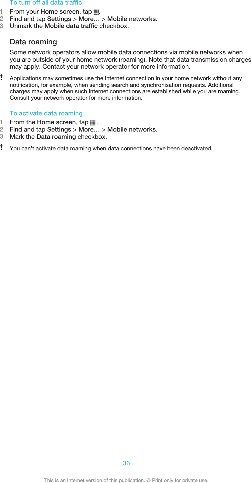 To turn off all data traffic1From your Home screen, tap  .2Find and tap Settings &gt; More… &gt; Mobile networks.3Unmark the Mobile data traffic checkbox.Data roamingSome network operators allow mobile data connections via mobile networks whenyou are outside of your home network (roaming). Note that data transmission chargesmay apply. Contact your network operator for more information.Applications may sometimes use the Internet connection in your home network without anynotification, for example, when sending search and synchronisation requests. Additionalcharges may apply when such Internet connections are established while you are roaming.Consult your network operator for more information.To activate data roaming1From the Home screen, tap   .2Find and tap Settings &gt; More… &gt; Mobile networks.3Mark the Data roaming checkbox.You can’t activate data roaming when data connections have been deactivated.36This is an Internet version of this publication. © Print only for private use.