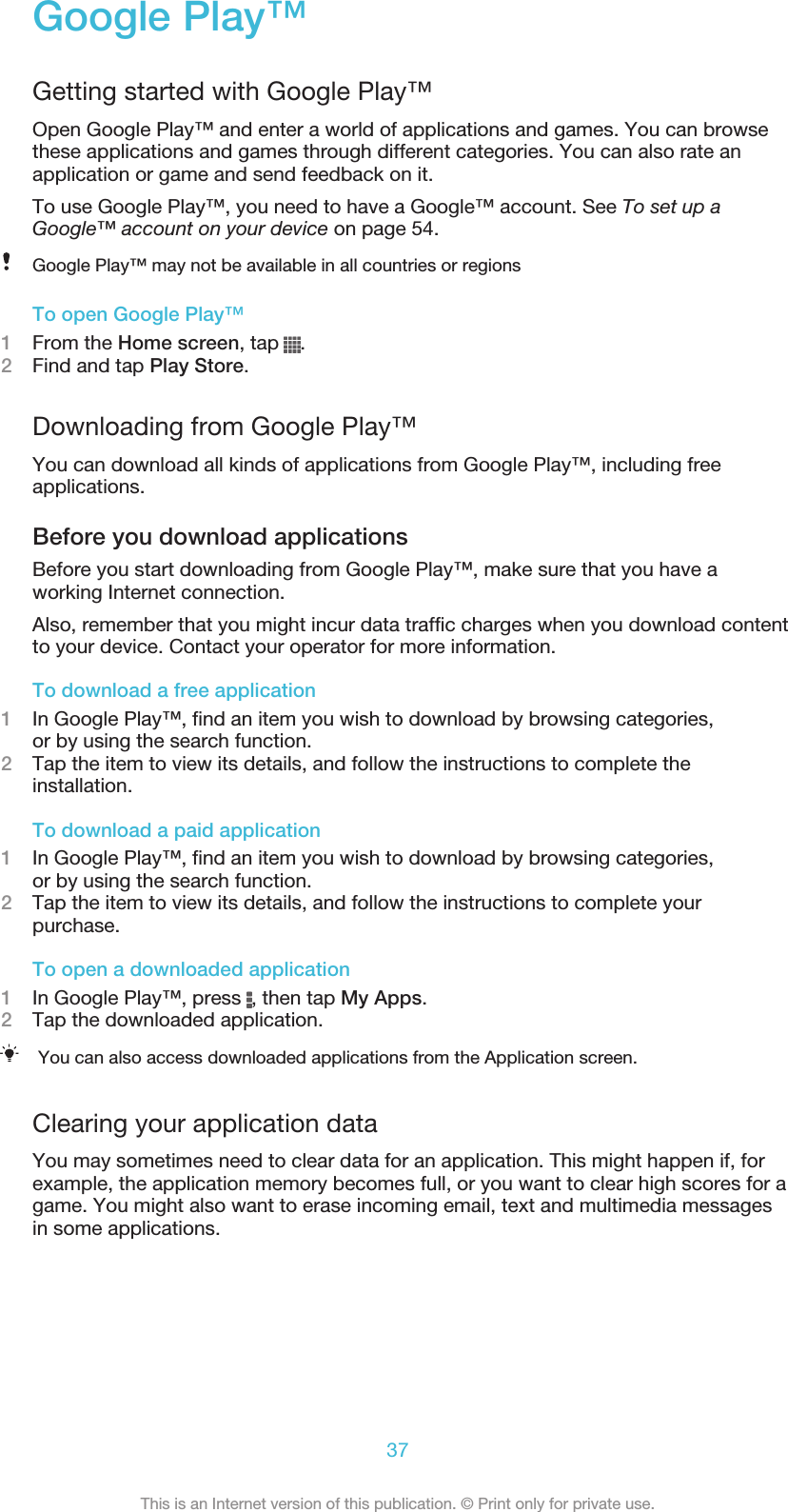 Google Play™Getting started with Google Play™Open Google Play™ and enter a world of applications and games. You can browsethese applications and games through different categories. You can also rate anapplication or game and send feedback on it.To use Google Play™, you need to have a Google™ account. See To set up aGoogle™ account on your device on page 54.Google Play™ may not be available in all countries or regionsTo open Google Play™1From the Home screen, tap  .2Find and tap Play Store.Downloading from Google Play™You can download all kinds of applications from Google Play™, including freeapplications.Before you download applicationsBefore you start downloading from Google Play™, make sure that you have aworking Internet connection.Also, remember that you might incur data traffic charges when you download contentto your device. Contact your operator for more information.To download a free application1In Google Play™, find an item you wish to download by browsing categories,or by using the search function.2Tap the item to view its details, and follow the instructions to complete theinstallation.To download a paid application1In Google Play™, find an item you wish to download by browsing categories,or by using the search function.2Tap the item to view its details, and follow the instructions to complete yourpurchase.To open a downloaded application1In Google Play™, press  , then tap My Apps.2Tap the downloaded application.You can also access downloaded applications from the Application screen.Clearing your application dataYou may sometimes need to clear data for an application. This might happen if, forexample, the application memory becomes full, or you want to clear high scores for agame. You might also want to erase incoming email, text and multimedia messagesin some applications.37This is an Internet version of this publication. © Print only for private use.