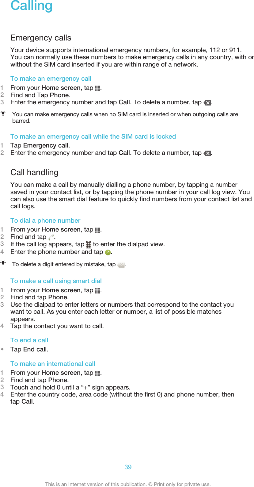 CallingEmergency callsYour device supports international emergency numbers, for example, 112 or 911.You can normally use these numbers to make emergency calls in any country, with orwithout the SIM card inserted if you are within range of a network.To make an emergency call1From your Home screen, tap  .2Find and Tap Phone.3Enter the emergency number and tap Call. To delete a number, tap  .You can make emergency calls when no SIM card is inserted or when outgoing calls arebarred.To make an emergency call while the SIM card is locked1Tap Emergency call.2Enter the emergency number and tap Call. To delete a number, tap  .Call handlingYou can make a call by manually dialling a phone number, by tapping a numbersaved in your contact list, or by tapping the phone number in your call log view. Youcan also use the smart dial feature to quickly find numbers from your contact list andcall logs.To dial a phone number1From your Home screen, tap  .2Find and tap  .3If the call log appears, tap   to enter the dialpad view.4Enter the phone number and tap  .To delete a digit entered by mistake, tap  .To make a call using smart dial1From your Home screen, tap  .2Find and tap Phone.3Use the dialpad to enter letters or numbers that correspond to the contact youwant to call. As you enter each letter or number, a list of possible matchesappears.4Tap the contact you want to call.To end a call•Tap End call.To make an international call1From your Home screen, tap  .2Find and tap Phone.3Touch and hold 0 until a “+” sign appears.4Enter the country code, area code (without the first 0) and phone number, thentap Call.39This is an Internet version of this publication. © Print only for private use.