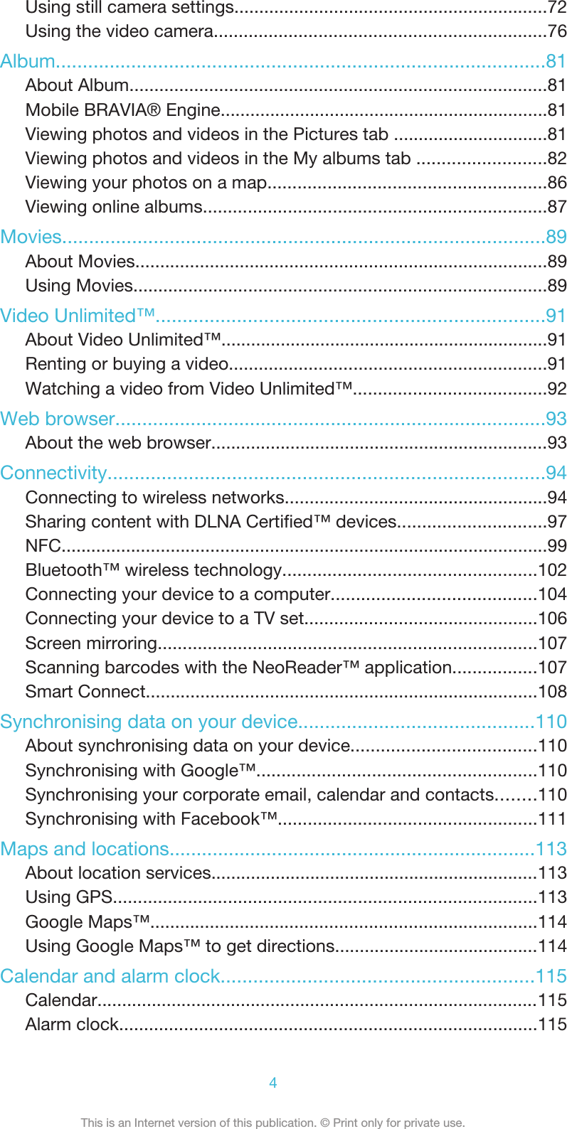 Using still camera settings...............................................................72Using the video camera...................................................................76Album...........................................................................................81About Album....................................................................................81Mobile BRAVIA® Engine..................................................................81Viewing photos and videos in the Pictures tab ...............................81Viewing photos and videos in the My albums tab ..........................82Viewing your photos on a map........................................................86Viewing online albums.....................................................................87Movies..........................................................................................89About Movies...................................................................................89Using Movies...................................................................................89Video Unlimited™........................................................................91About Video Unlimited™..................................................................91Renting or buying a video................................................................91Watching a video from Video Unlimited™.......................................92Web browser................................................................................93About the web browser....................................................................93Connectivity.................................................................................94Connecting to wireless networks.....................................................94Sharing content with DLNA Certified™ devices..............................97NFC..................................................................................................99Bluetooth™ wireless technology...................................................102Connecting your device to a computer.........................................104Connecting your device to a TV set...............................................106Screen mirroring............................................................................107Scanning barcodes with the NeoReader™ application.................107Smart Connect...............................................................................108Synchronising data on your device............................................110About synchronising data on your device.....................................110Synchronising with Google™........................................................110Synchronising your corporate email, calendar and contacts........110Synchronising with Facebook™....................................................111Maps and locations....................................................................113About location services..................................................................113Using GPS.....................................................................................113Google Maps™..............................................................................114Using Google Maps™ to get directions.........................................114Calendar and alarm clock..........................................................115Calendar.........................................................................................115Alarm clock....................................................................................1154This is an Internet version of this publication. © Print only for private use.