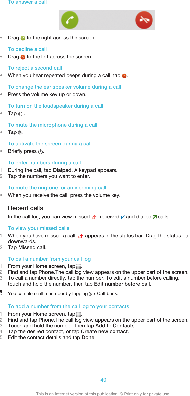 To answer a call•Drag   to the right across the screen.To decline a call•Drag   to the left across the screen.To reject a second call•When you hear repeated beeps during a call, tap  .To change the ear speaker volume during a call•Press the volume key up or down.To turn on the loudspeaker during a call•Tap   .To mute the microphone during a call•Tap  .To activate the screen during a call•Briefly press  .To enter numbers during a call1During the call, tap Dialpad. A keypad appears.2Tap the numbers you want to enter.To mute the ringtone for an incoming call•When you receive the call, press the volume key.Recent callsIn the call log, you can view missed  , received   and dialled   calls.To view your missed calls1When you have missed a call,   appears in the status bar. Drag the status bardownwards.2Tap Missed call.To call a number from your call log1From your Home screen, tap  .2Find and tap Phone.The call log view appears on the upper part of the screen.3To call a number directly, tap the number. To edit a number before calling,touch and hold the number, then tap Edit number before call.You can also call a number by tapping   &gt; Call back.To add a number from the call log to your contacts1From your Home screen, tap  .2Find and tap Phone.The call log view appears on the upper part of the screen.3Touch and hold the number, then tap Add to Contacts.4Tap the desired contact, or tap Create new contact.5Edit the contact details and tap Done.40This is an Internet version of this publication. © Print only for private use.