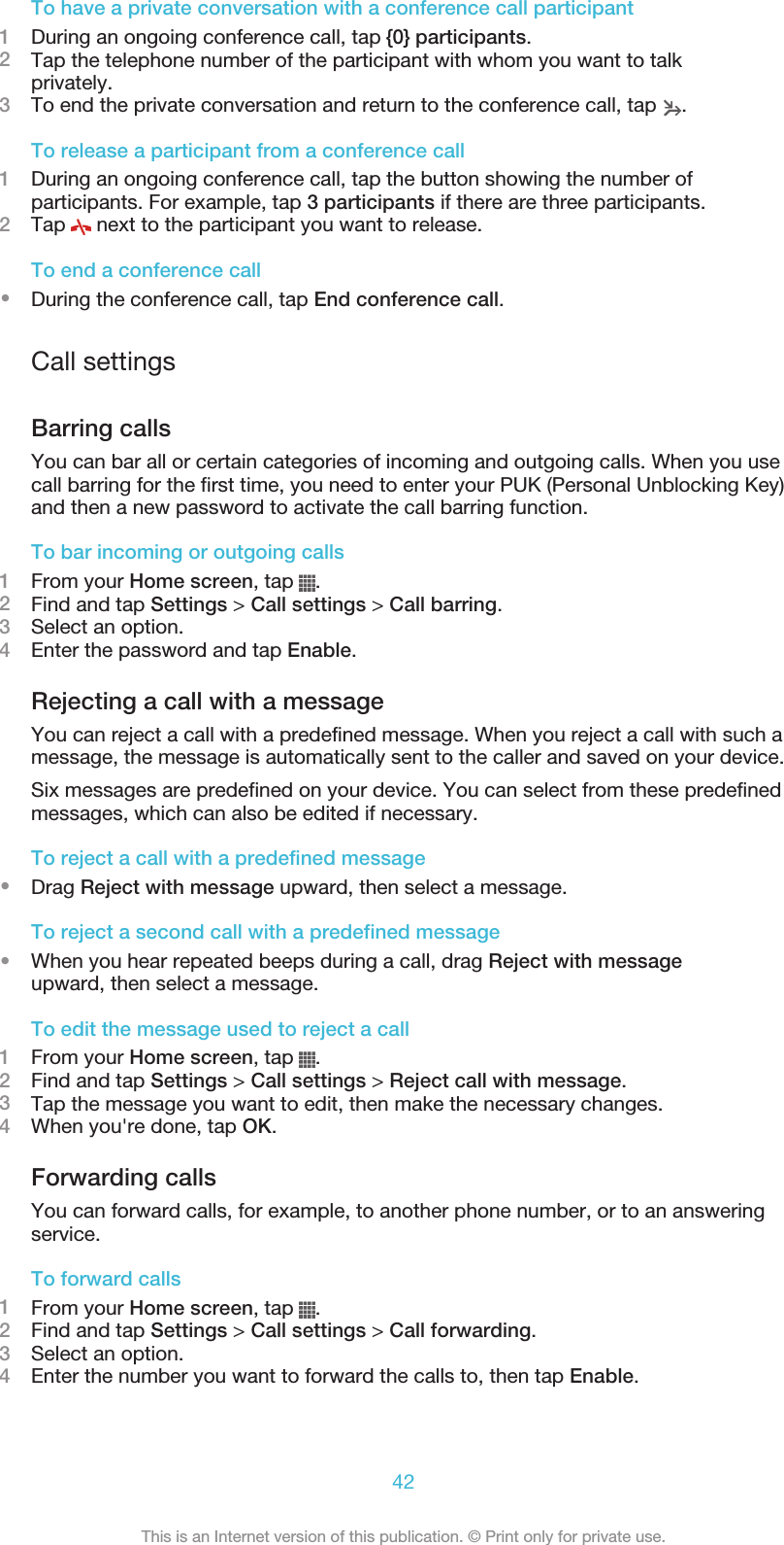 To have a private conversation with a conference call participant1During an ongoing conference call, tap {0} participants.2Tap the telephone number of the participant with whom you want to talkprivately.3To end the private conversation and return to the conference call, tap  .To release a participant from a conference call1During an ongoing conference call, tap the button showing the number ofparticipants. For example, tap 3 participants if there are three participants.2Tap   next to the participant you want to release.To end a conference call•During the conference call, tap End conference call.Call settingsBarring callsYou can bar all or certain categories of incoming and outgoing calls. When you usecall barring for the first time, you need to enter your PUK (Personal Unblocking Key)and then a new password to activate the call barring function.To bar incoming or outgoing calls1From your Home screen, tap  .2Find and tap Settings &gt; Call settings &gt; Call barring.3Select an option.4Enter the password and tap Enable.Rejecting a call with a messageYou can reject a call with a predefined message. When you reject a call with such amessage, the message is automatically sent to the caller and saved on your device.Six messages are predefined on your device. You can select from these predefinedmessages, which can also be edited if necessary.To reject a call with a predefined message•Drag Reject with message upward, then select a message.To reject a second call with a predefined message•When you hear repeated beeps during a call, drag Reject with messageupward, then select a message.To edit the message used to reject a call1From your Home screen, tap  .2Find and tap Settings &gt; Call settings &gt; Reject call with message.3Tap the message you want to edit, then make the necessary changes.4When you&apos;re done, tap OK.Forwarding callsYou can forward calls, for example, to another phone number, or to an answeringservice.To forward calls1From your Home screen, tap  .2Find and tap Settings &gt; Call settings &gt; Call forwarding.3Select an option.4Enter the number you want to forward the calls to, then tap Enable.42This is an Internet version of this publication. © Print only for private use.