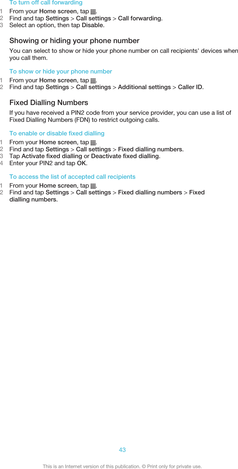 To turn off call forwarding1From your Home screen, tap  .2Find and tap Settings &gt; Call settings &gt; Call forwarding.3Select an option, then tap Disable.Showing or hiding your phone numberYou can select to show or hide your phone number on call recipients&apos; devices whenyou call them.To show or hide your phone number1From your Home screen, tap  .2Find and tap Settings &gt; Call settings &gt; Additional settings &gt; Caller ID.Fixed Dialling NumbersIf you have received a PIN2 code from your service provider, you can use a list ofFixed Dialling Numbers (FDN) to restrict outgoing calls.To enable or disable fixed dialling1From your Home screen, tap  .2Find and tap Settings &gt; Call settings &gt; Fixed dialling numbers.3Tap Activate fixed dialling or Deactivate fixed dialling.4Enter your PIN2 and tap OK.To access the list of accepted call recipients1From your Home screen, tap  .2Find and tap Settings &gt; Call settings &gt; Fixed dialling numbers &gt; Fixeddialling numbers.43This is an Internet version of this publication. © Print only for private use.