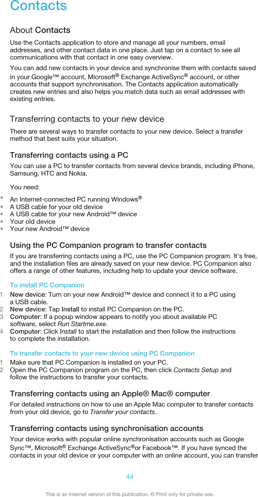 ContactsAbout ContactsUse the Contacts application to store and manage all your numbers, emailaddresses, and other contact data in one place. Just tap on a contact to see allcommunications with that contact in one easy overview.You can add new contacts in your device and synchronise them with contacts savedin your Google™ account, Microsoft® Exchange ActiveSync® account, or otheraccounts that support synchronisation. The Contacts application automaticallycreates new entries and also helps you match data such as email addresses withexisting entries.Transferring contacts to your new deviceThere are several ways to transfer contacts to your new device. Select a transfermethod that best suits your situation.Transferring contacts using a PCYou can use a PC to transfer contacts from several device brands, including iPhone,Samsung, HTC and Nokia.You need:•An Internet-connected PC running Windows®•A USB cable for your old device•A USB cable for your new Android™ device•Your old device•Your new Android™ deviceUsing the PC Companion program to transfer contactsIf you are transferring contacts using a PC, use the PC Companion program. It&apos;s free,and the installation files are already saved on your new device. PC Companion alsooffers a range of other features, including help to update your device software.To install PC Companion1New device: Turn on your new Android™ device and connect it to a PC usinga USB cable.2New device: Tap Install to install PC Companion on the PC.3Computer: If a popup window appears to notify you about available PCsoftware, select Run Startme.exe.4Computer: Click Install to start the installation and then follow the instructionsto complete the installation.To transfer contacts to your new device using PC Companion1Make sure that PC Companion is installed on your PC.2Open the PC Companion program on the PC, then click Contacts Setup andfollow the instructions to transfer your contacts.Transferring contacts using an Apple® Mac® computerFor detailed instructions on how to use an Apple Mac computer to transfer contactsfrom your old device, go to Transfer your contacts.Transferring contacts using synchronisation accountsYour device works with popular online synchronisation accounts such as GoogleSync™, Microsoft® Exchange ActiveSync®or Facebook™. If you have synced thecontacts in your old device or your computer with an online account, you can transfer44This is an Internet version of this publication. © Print only for private use.