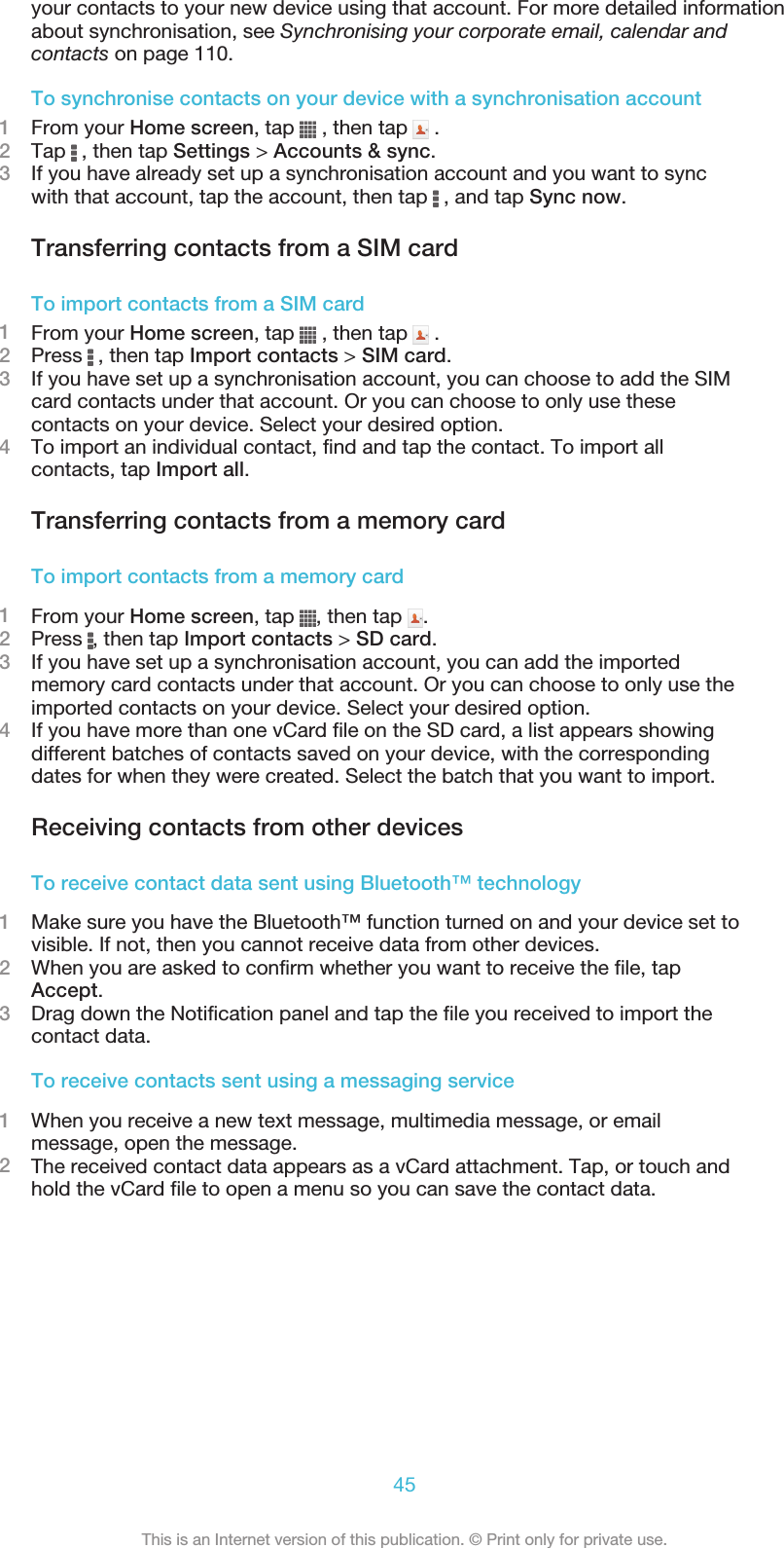 your contacts to your new device using that account. For more detailed informationabout synchronisation, see Synchronising your corporate email, calendar andcontacts on page 110.To synchronise contacts on your device with a synchronisation account1From your Home screen, tap   , then tap   .2Tap   , then tap Settings &gt; Accounts &amp; sync.3If you have already set up a synchronisation account and you want to syncwith that account, tap the account, then tap   , and tap Sync now.Transferring contacts from a SIM cardTo import contacts from a SIM card1From your Home screen, tap   , then tap   .2Press   , then tap Import contacts &gt; SIM card.3If you have set up a synchronisation account, you can choose to add the SIMcard contacts under that account. Or you can choose to only use thesecontacts on your device. Select your desired option.4To import an individual contact, find and tap the contact. To import allcontacts, tap Import all.Transferring contacts from a memory cardTo import contacts from a memory card1From your Home screen, tap  , then tap  .2Press  , then tap Import contacts &gt; SD card.3If you have set up a synchronisation account, you can add the importedmemory card contacts under that account. Or you can choose to only use theimported contacts on your device. Select your desired option.4If you have more than one vCard file on the SD card, a list appears showingdifferent batches of contacts saved on your device, with the correspondingdates for when they were created. Select the batch that you want to import.Receiving contacts from other devicesTo receive contact data sent using Bluetooth™ technology1Make sure you have the Bluetooth™ function turned on and your device set tovisible. If not, then you cannot receive data from other devices.2When you are asked to confirm whether you want to receive the file, tapAccept.3Drag down the Notification panel and tap the file you received to import thecontact data.To receive contacts sent using a messaging service1When you receive a new text message, multimedia message, or emailmessage, open the message.2The received contact data appears as a vCard attachment. Tap, or touch andhold the vCard file to open a menu so you can save the contact data.45This is an Internet version of this publication. © Print only for private use.