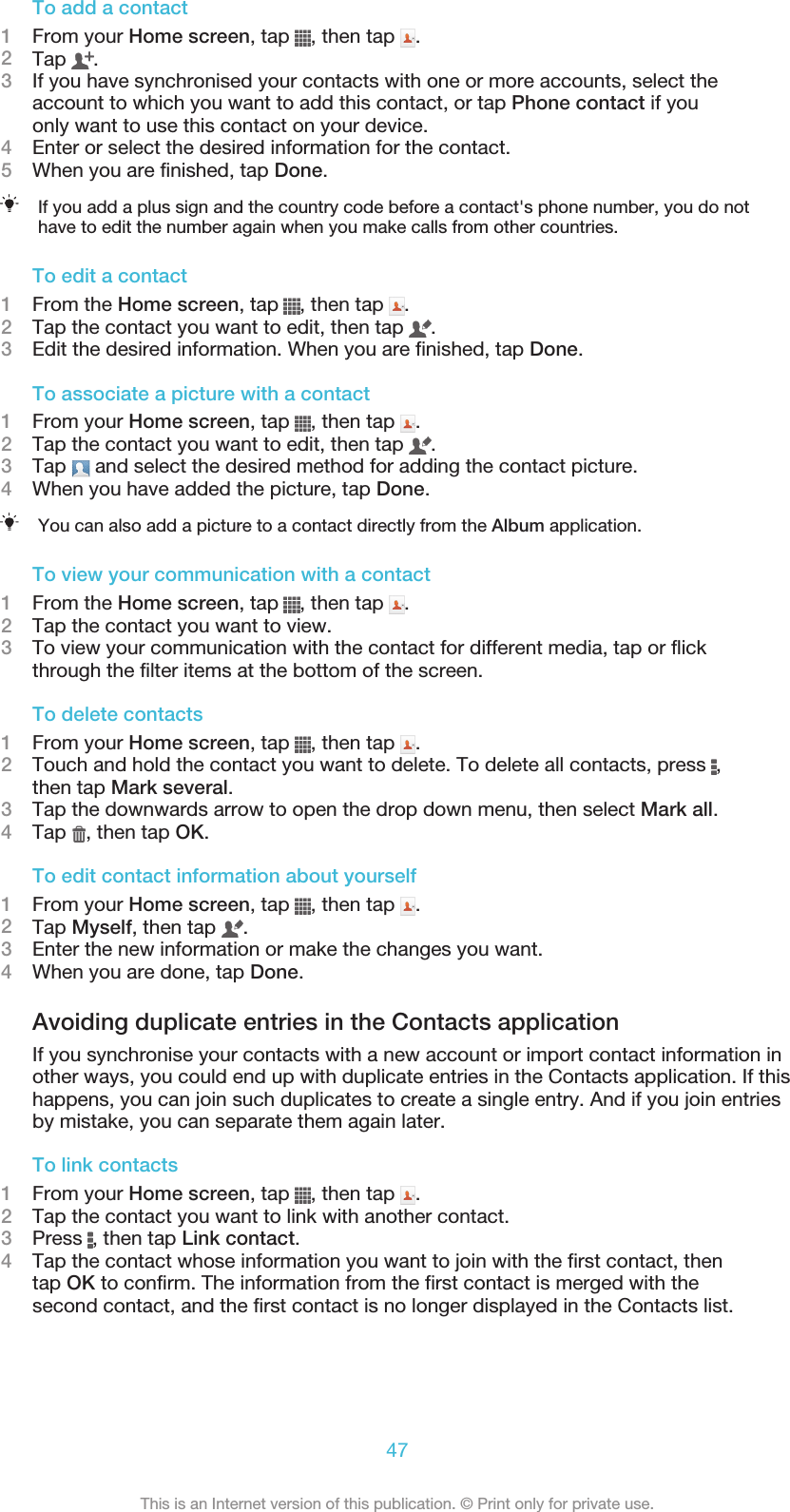To add a contact1From your Home screen, tap  , then tap  .2Tap  .3If you have synchronised your contacts with one or more accounts, select theaccount to which you want to add this contact, or tap Phone contact if youonly want to use this contact on your device.4Enter or select the desired information for the contact.5When you are finished, tap Done.If you add a plus sign and the country code before a contact&apos;s phone number, you do nothave to edit the number again when you make calls from other countries.To edit a contact1From the Home screen, tap  , then tap  .2Tap the contact you want to edit, then tap  .3Edit the desired information. When you are finished, tap Done.To associate a picture with a contact1From your Home screen, tap  , then tap  .2Tap the contact you want to edit, then tap  .3Tap   and select the desired method for adding the contact picture.4When you have added the picture, tap Done.You can also add a picture to a contact directly from the Album application.To view your communication with a contact1From the Home screen, tap  , then tap  .2Tap the contact you want to view.3To view your communication with the contact for different media, tap or flickthrough the filter items at the bottom of the screen.To delete contacts1From your Home screen, tap  , then tap  .2Touch and hold the contact you want to delete. To delete all contacts, press  ,then tap Mark several.3Tap the downwards arrow to open the drop down menu, then select Mark all.4Tap  , then tap OK.To edit contact information about yourself1From your Home screen, tap  , then tap  .2Tap Myself, then tap  .3Enter the new information or make the changes you want.4When you are done, tap Done.Avoiding duplicate entries in the Contacts applicationIf you synchronise your contacts with a new account or import contact information inother ways, you could end up with duplicate entries in the Contacts application. If thishappens, you can join such duplicates to create a single entry. And if you join entriesby mistake, you can separate them again later.To link contacts1From your Home screen, tap  , then tap  .2Tap the contact you want to link with another contact.3Press  , then tap Link contact.4Tap the contact whose information you want to join with the first contact, thentap OK to confirm. The information from the first contact is merged with thesecond contact, and the first contact is no longer displayed in the Contacts list.47This is an Internet version of this publication. © Print only for private use.