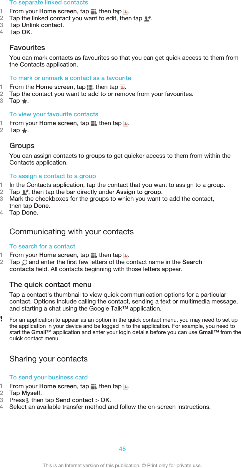 To separate linked contacts1From your Home screen, tap  , then tap  .2Tap the linked contact you want to edit, then tap  .3Tap Unlink contact.4Tap OK.FavouritesYou can mark contacts as favourites so that you can get quick access to them fromthe Contacts application.To mark or unmark a contact as a favourite1From the Home screen, tap  , then tap  .2Tap the contact you want to add to or remove from your favourites.3Tap  .To view your favourite contacts1From your Home screen, tap  , then tap  .2Tap  .GroupsYou can assign contacts to groups to get quicker access to them from within theContacts application.To assign a contact to a group1In the Contacts application, tap the contact that you want to assign to a group.2Tap  , then tap the bar directly under Assign to group.3Mark the checkboxes for the groups to which you want to add the contact,then tap Done.4Tap Done.Communicating with your contactsTo search for a contact1From your Home screen, tap  , then tap  .2Tap   and enter the first few letters of the contact name in the Searchcontacts field. All contacts beginning with those letters appear.The quick contact menuTap a contact&apos;s thumbnail to view quick communication options for a particularcontact. Options include calling the contact, sending a text or multimedia message,and starting a chat using the Google Talk™ application.For an application to appear as an option in the quick contact menu, you may need to set upthe application in your device and be logged in to the application. For example, you need tostart the Gmail™ application and enter your login details before you can use Gmail™ from thequick contact menu.Sharing your contactsTo send your business card1From your Home screen, tap  , then tap  .2Tap Myself.3Press  , then tap Send contact &gt; OK.4Select an available transfer method and follow the on-screen instructions.48This is an Internet version of this publication. © Print only for private use.