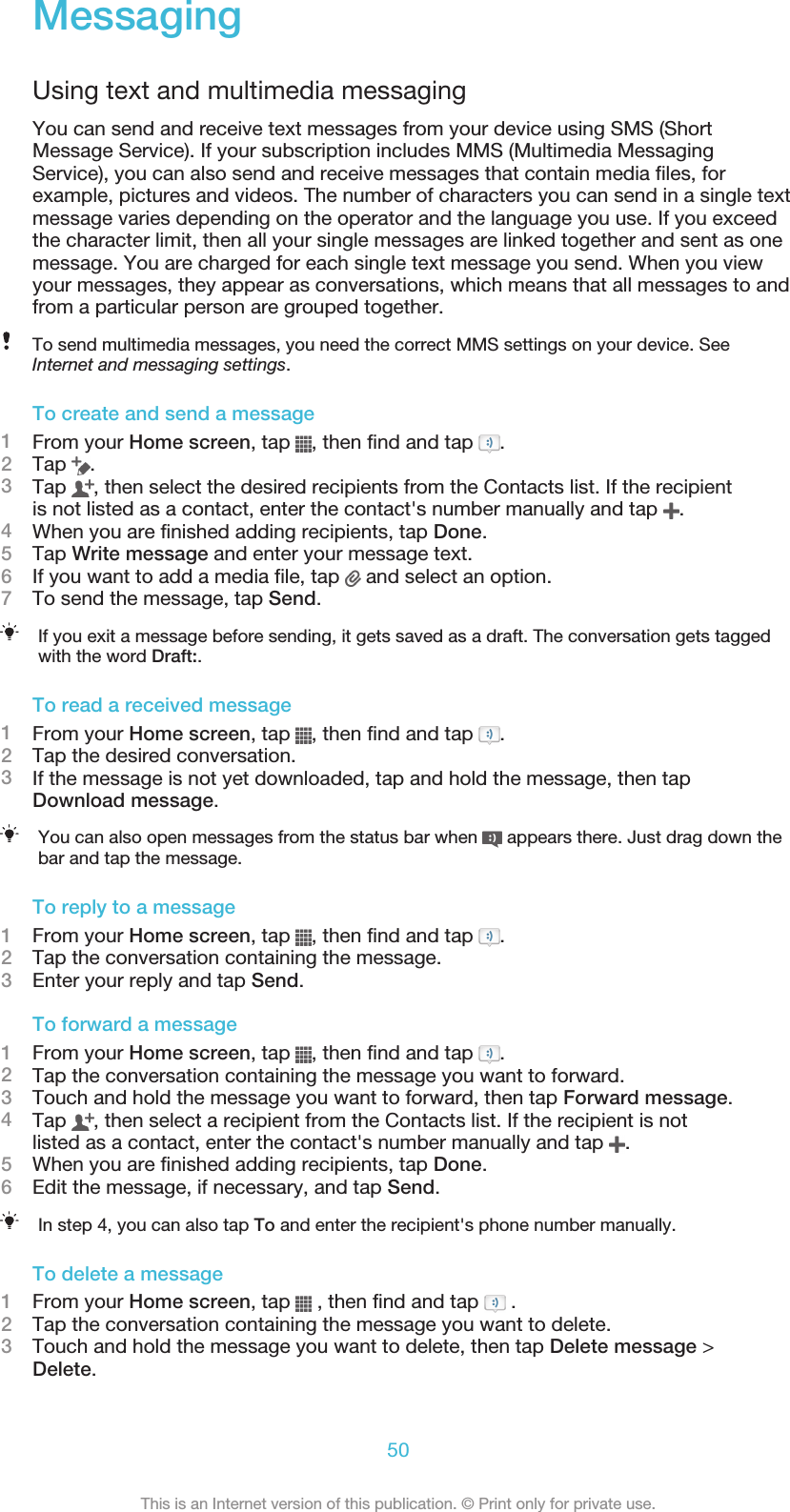 MessagingUsing text and multimedia messagingYou can send and receive text messages from your device using SMS (ShortMessage Service). If your subscription includes MMS (Multimedia MessagingService), you can also send and receive messages that contain media files, forexample, pictures and videos. The number of characters you can send in a single textmessage varies depending on the operator and the language you use. If you exceedthe character limit, then all your single messages are linked together and sent as onemessage. You are charged for each single text message you send. When you viewyour messages, they appear as conversations, which means that all messages to andfrom a particular person are grouped together.To send multimedia messages, you need the correct MMS settings on your device. SeeInternet and messaging settings.To create and send a message1From your Home screen, tap  , then find and tap  .2Tap  .3Tap  , then select the desired recipients from the Contacts list. If the recipientis not listed as a contact, enter the contact&apos;s number manually and tap  .4When you are finished adding recipients, tap Done.5Tap Write message and enter your message text.6If you want to add a media file, tap   and select an option.7To send the message, tap Send.If you exit a message before sending, it gets saved as a draft. The conversation gets taggedwith the word Draft:.To read a received message1From your Home screen, tap  , then find and tap  .2Tap the desired conversation.3If the message is not yet downloaded, tap and hold the message, then tapDownload message.You can also open messages from the status bar when   appears there. Just drag down thebar and tap the message.To reply to a message1From your Home screen, tap  , then find and tap  .2Tap the conversation containing the message.3Enter your reply and tap Send.To forward a message1From your Home screen, tap  , then find and tap  .2Tap the conversation containing the message you want to forward.3Touch and hold the message you want to forward, then tap Forward message.4Tap  , then select a recipient from the Contacts list. If the recipient is notlisted as a contact, enter the contact&apos;s number manually and tap  .5When you are finished adding recipients, tap Done.6Edit the message, if necessary, and tap Send.In step 4, you can also tap To and enter the recipient&apos;s phone number manually.To delete a message1From your Home screen, tap   , then find and tap   .2Tap the conversation containing the message you want to delete.3Touch and hold the message you want to delete, then tap Delete message &gt;Delete.50This is an Internet version of this publication. © Print only for private use.