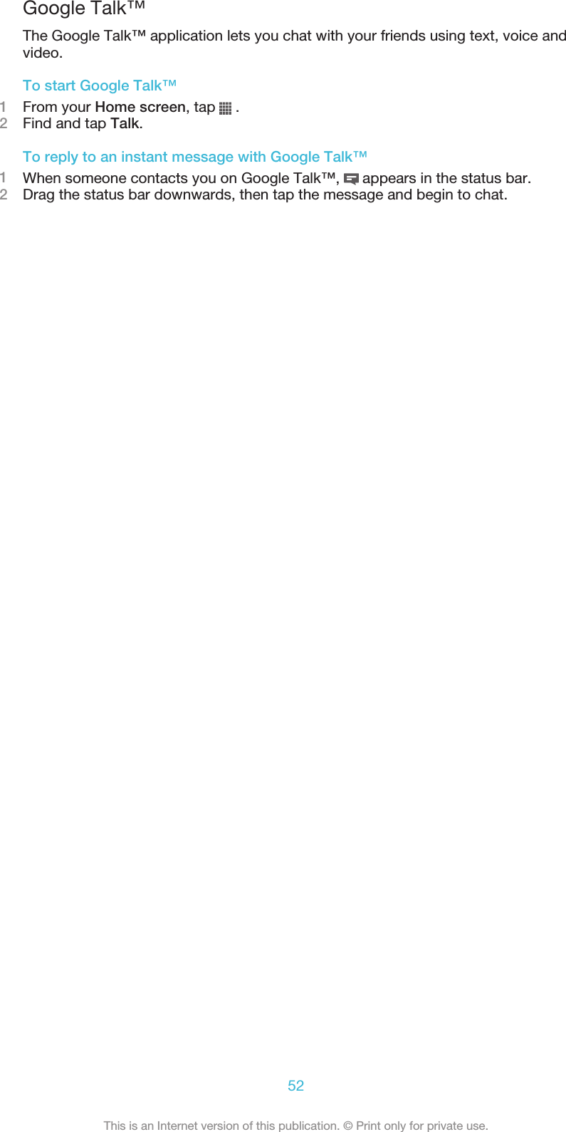 Google Talk™The Google Talk™ application lets you chat with your friends using text, voice andvideo.To start Google Talk™1From your Home screen, tap   .2Find and tap Talk.To reply to an instant message with Google Talk™1When someone contacts you on Google Talk™,   appears in the status bar.2Drag the status bar downwards, then tap the message and begin to chat.52This is an Internet version of this publication. © Print only for private use.