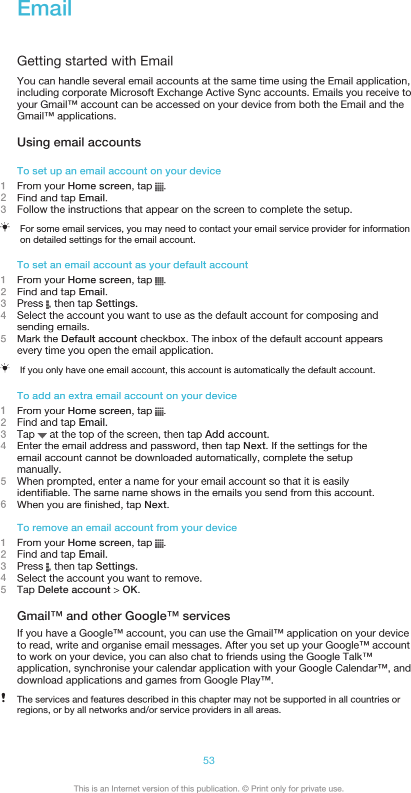 EmailGetting started with EmailYou can handle several email accounts at the same time using the Email application,including corporate Microsoft Exchange Active Sync accounts. Emails you receive toyour Gmail™ account can be accessed on your device from both the Email and theGmail™ applications.Using email accountsTo set up an email account on your device1From your Home screen, tap  .2Find and tap Email.3Follow the instructions that appear on the screen to complete the setup.For some email services, you may need to contact your email service provider for informationon detailed settings for the email account.To set an email account as your default account1From your Home screen, tap  .2Find and tap Email.3Press  , then tap Settings.4Select the account you want to use as the default account for composing andsending emails.5Mark the Default account checkbox. The inbox of the default account appearsevery time you open the email application.If you only have one email account, this account is automatically the default account.To add an extra email account on your device1From your Home screen, tap  .2Find and tap Email.3Tap   at the top of the screen, then tap Add account.4Enter the email address and password, then tap Next. If the settings for theemail account cannot be downloaded automatically, complete the setupmanually.5When prompted, enter a name for your email account so that it is easilyidentifiable. The same name shows in the emails you send from this account.6When you are finished, tap Next.To remove an email account from your device1From your Home screen, tap  .2Find and tap Email.3Press  , then tap Settings.4Select the account you want to remove.5Tap Delete account &gt; OK.Gmail™ and other Google™ servicesIf you have a Google™ account, you can use the Gmail™ application on your deviceto read, write and organise email messages. After you set up your Google™ accountto work on your device, you can also chat to friends using the Google Talk™application, synchronise your calendar application with your Google Calendar™, anddownload applications and games from Google Play™.The services and features described in this chapter may not be supported in all countries orregions, or by all networks and/or service providers in all areas.53This is an Internet version of this publication. © Print only for private use.