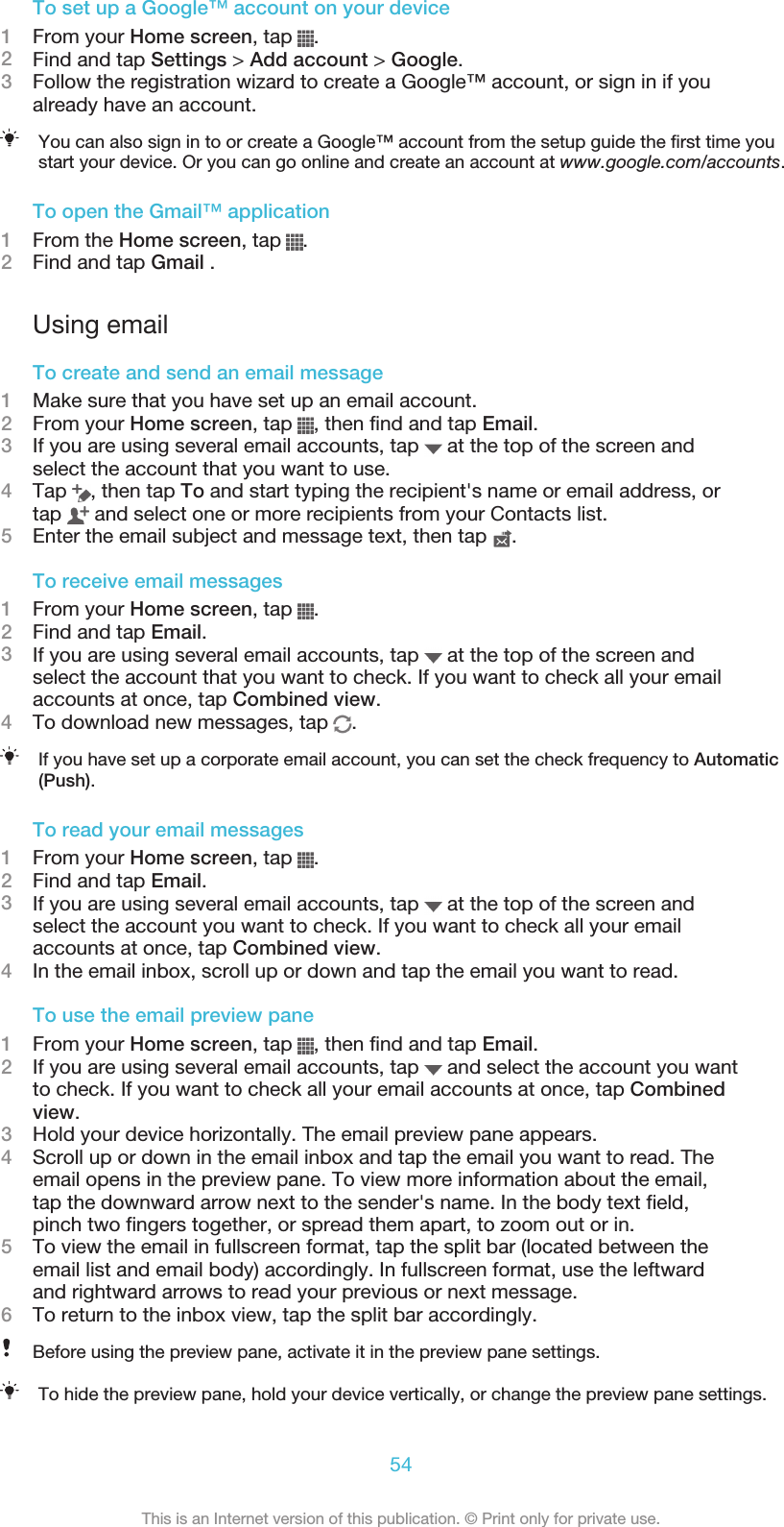 To set up a Google™ account on your device1From your Home screen, tap  .2Find and tap Settings &gt; Add account &gt; Google.3Follow the registration wizard to create a Google™ account, or sign in if youalready have an account.You can also sign in to or create a Google™ account from the setup guide the first time youstart your device. Or you can go online and create an account at www.google.com/accounts.To open the Gmail™ application1From the Home screen, tap  .2Find and tap Gmail .Using emailTo create and send an email message1Make sure that you have set up an email account.2From your Home screen, tap  , then find and tap Email.3If you are using several email accounts, tap   at the top of the screen andselect the account that you want to use.4Tap  , then tap To and start typing the recipient&apos;s name or email address, ortap   and select one or more recipients from your Contacts list.5Enter the email subject and message text, then tap  .To receive email messages1From your Home screen, tap  .2Find and tap Email.3If you are using several email accounts, tap   at the top of the screen andselect the account that you want to check. If you want to check all your emailaccounts at once, tap Combined view.4To download new messages, tap  .If you have set up a corporate email account, you can set the check frequency to Automatic(Push).To read your email messages1From your Home screen, tap  .2Find and tap Email.3If you are using several email accounts, tap   at the top of the screen andselect the account you want to check. If you want to check all your emailaccounts at once, tap Combined view.4In the email inbox, scroll up or down and tap the email you want to read.To use the email preview pane1From your Home screen, tap  , then find and tap Email.2If you are using several email accounts, tap   and select the account you wantto check. If you want to check all your email accounts at once, tap Combinedview.3Hold your device horizontally. The email preview pane appears.4Scroll up or down in the email inbox and tap the email you want to read. Theemail opens in the preview pane. To view more information about the email,tap the downward arrow next to the sender&apos;s name. In the body text field,pinch two fingers together, or spread them apart, to zoom out or in.5To view the email in fullscreen format, tap the split bar (located between theemail list and email body) accordingly. In fullscreen format, use the leftwardand rightward arrows to read your previous or next message.6To return to the inbox view, tap the split bar accordingly.Before using the preview pane, activate it in the preview pane settings.To hide the preview pane, hold your device vertically, or change the preview pane settings.54This is an Internet version of this publication. © Print only for private use.