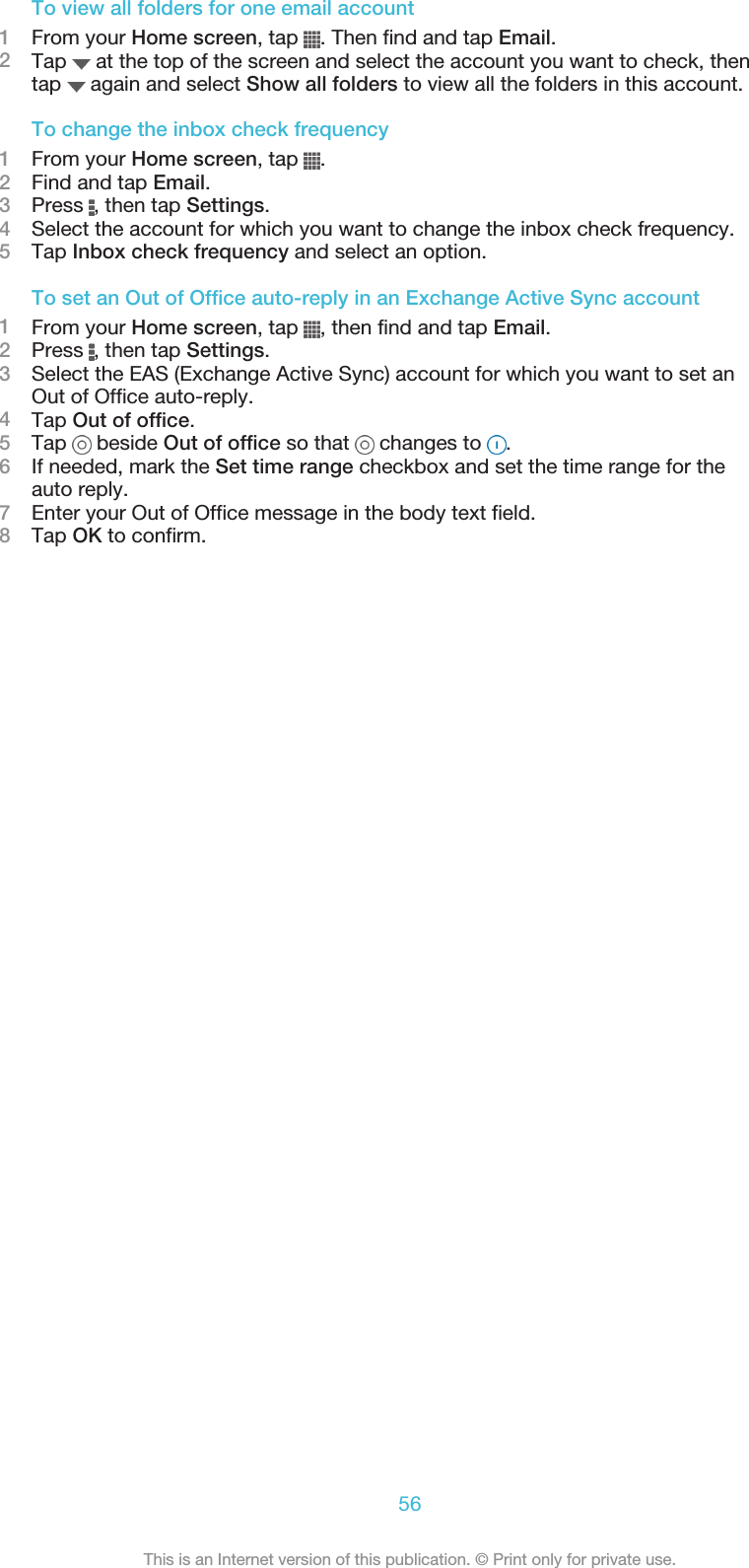 To view all folders for one email account1From your Home screen, tap  . Then find and tap Email.2Tap   at the top of the screen and select the account you want to check, thentap   again and select Show all folders to view all the folders in this account.To change the inbox check frequency1From your Home screen, tap  .2Find and tap Email.3Press  , then tap Settings.4Select the account for which you want to change the inbox check frequency.5Tap Inbox check frequency and select an option.To set an Out of Office auto-reply in an Exchange Active Sync account1From your Home screen, tap  , then find and tap Email.2Press  , then tap Settings.3Select the EAS (Exchange Active Sync) account for which you want to set anOut of Office auto-reply.4Tap Out of office.5Tap   beside Out of office so that   changes to  .6If needed, mark the Set time range checkbox and set the time range for theauto reply.7Enter your Out of Office message in the body text field.8Tap OK to confirm.56This is an Internet version of this publication. © Print only for private use.