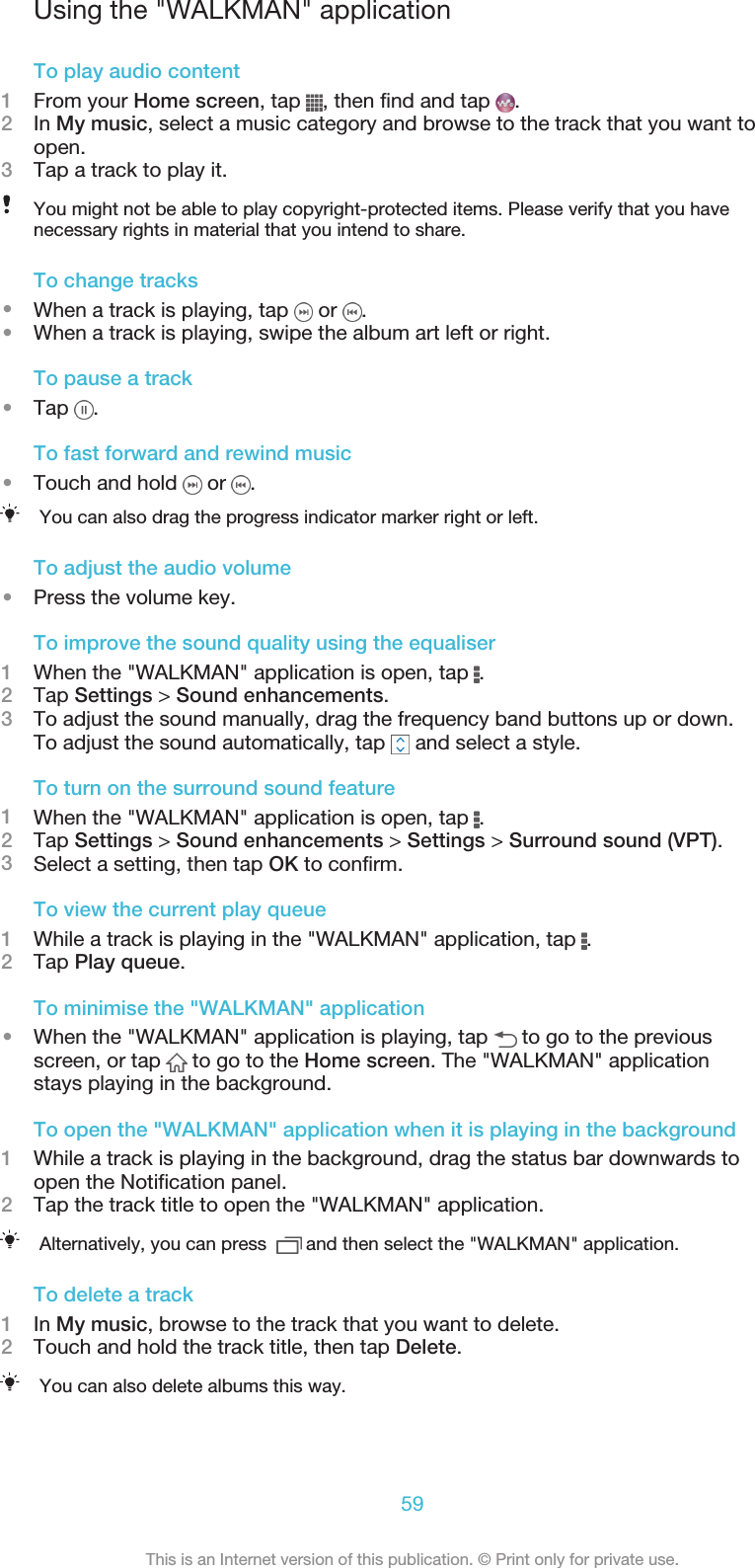 Using the &quot;WALKMAN&quot; applicationTo play audio content1From your Home screen, tap  , then find and tap  .2In My music, select a music category and browse to the track that you want toopen.3Tap a track to play it.You might not be able to play copyright-protected items. Please verify that you havenecessary rights in material that you intend to share.To change tracks•When a track is playing, tap   or  .•When a track is playing, swipe the album art left or right.To pause a track•Tap  .To fast forward and rewind music•Touch and hold   or  .You can also drag the progress indicator marker right or left.To adjust the audio volume•Press the volume key.To improve the sound quality using the equaliser1When the &quot;WALKMAN&quot; application is open, tap  .2Tap Settings &gt; Sound enhancements.3To adjust the sound manually, drag the frequency band buttons up or down.To adjust the sound automatically, tap   and select a style.To turn on the surround sound feature1When the &quot;WALKMAN&quot; application is open, tap  .2Tap Settings &gt; Sound enhancements &gt; Settings &gt; Surround sound (VPT).3Select a setting, then tap OK to confirm.To view the current play queue1While a track is playing in the &quot;WALKMAN&quot; application, tap  .2Tap Play queue.To minimise the &quot;WALKMAN&quot; application•When the &quot;WALKMAN&quot; application is playing, tap   to go to the previousscreen, or tap   to go to the Home screen. The &quot;WALKMAN&quot; applicationstays playing in the background.To open the &quot;WALKMAN&quot; application when it is playing in the background1While a track is playing in the background, drag the status bar downwards toopen the Notification panel.2Tap the track title to open the &quot;WALKMAN&quot; application.Alternatively, you can press    and then select the &quot;WALKMAN&quot; application.To delete a track1In My music, browse to the track that you want to delete.2Touch and hold the track title, then tap Delete.You can also delete albums this way.59This is an Internet version of this publication. © Print only for private use.