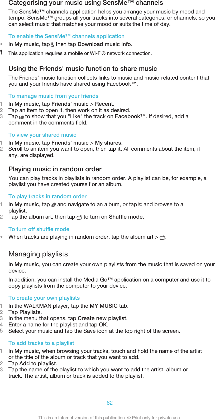 Categorising your music using SensMe™ channelsThe SensMe™ channels application helps you arrange your music by mood andtempo. SensMe™ groups all your tracks into several categories, or channels, so youcan select music that matches your mood or suits the time of day.To enable the SensMe™ channels application•In My music, tap  , then tap Download music info.This application requires a mobile or Wi-Fi® network connection.Using the Friends&apos; music function to share musicThe Friends’ music function collects links to music and music-related content thatyou and your friends have shared using Facebook™.To manage music from your friends1In My music, tap Friends&apos; music &gt; Recent.2Tap an item to open it, then work on it as desired.3Tap   to show that you &quot;Like&quot; the track on Facebook™. If desired, add acomment in the comments field.To view your shared music1In My music, tap Friends&apos; music &gt; My shares.2Scroll to an item you want to open, then tap it. All comments about the item, ifany, are displayed.Playing music in random orderYou can play tracks in playlists in random order. A playlist can be, for example, aplaylist you have created yourself or an album.To play tracks in random order1In My music, tap   and navigate to an album, or tap   and browse to aplaylist.2Tap the album art, then tap   to turn on Shuffle mode.To turn off shuffle mode•When tracks are playing in random order, tap the album art &gt;  .Managing playlistsIn My music, you can create your own playlists from the music that is saved on yourdevice.In addition, you can install the Media Go™ application on a computer and use it tocopy playlists from the computer to your device.To create your own playlists1In the WALKMAN player, tap the MY MUSIC tab.2Tap Playlists.3In the menu that opens, tap Create new playlist.4Enter a name for the playlist and tap OK.5Select your music and tap the Save icon at the top right of the screen.To add tracks to a playlist1In My music, when browsing your tracks, touch and hold the name of the artistor the title of the album or track that you want to add.2Tap Add to playlist.3Tap the name of the playlist to which you want to add the artist, album ortrack. The artist, album or track is added to the playlist.62This is an Internet version of this publication. © Print only for private use.