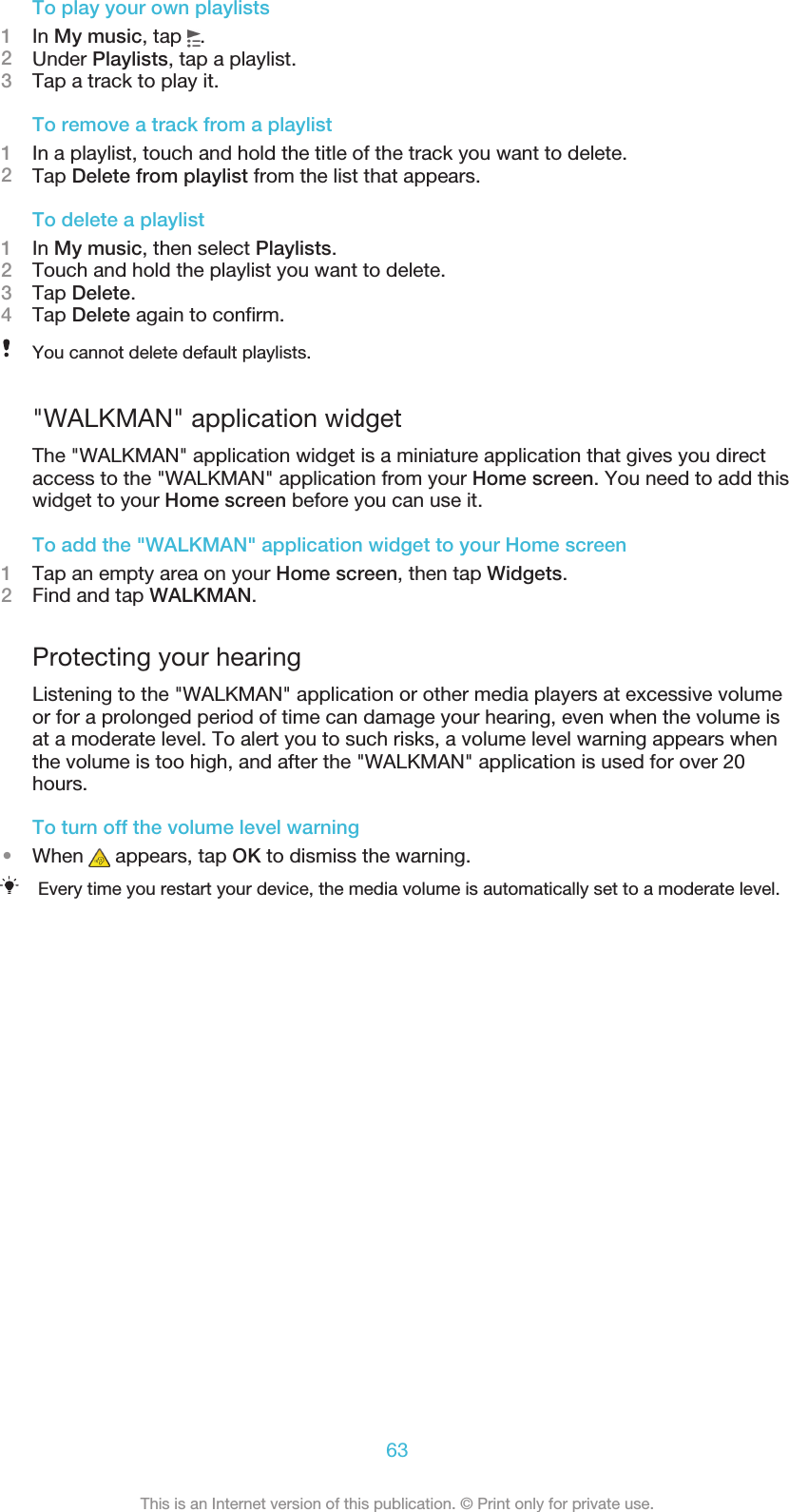 To play your own playlists1In My music, tap  .2Under Playlists, tap a playlist.3Tap a track to play it.To remove a track from a playlist1In a playlist, touch and hold the title of the track you want to delete.2Tap Delete from playlist from the list that appears.To delete a playlist1In My music, then select Playlists.2Touch and hold the playlist you want to delete.3Tap Delete.4Tap Delete again to confirm.You cannot delete default playlists.&quot;WALKMAN&quot; application widgetThe &quot;WALKMAN&quot; application widget is a miniature application that gives you directaccess to the &quot;WALKMAN&quot; application from your Home screen. You need to add thiswidget to your Home screen before you can use it.To add the &quot;WALKMAN&quot; application widget to your Home screen1Tap an empty area on your Home screen, then tap Widgets.2Find and tap WALKMAN.Protecting your hearingListening to the &quot;WALKMAN&quot; application or other media players at excessive volumeor for a prolonged period of time can damage your hearing, even when the volume isat a moderate level. To alert you to such risks, a volume level warning appears whenthe volume is too high, and after the &quot;WALKMAN&quot; application is used for over 20hours.To turn off the volume level warning•When   appears, tap OK to dismiss the warning.Every time you restart your device, the media volume is automatically set to a moderate level.63This is an Internet version of this publication. © Print only for private use.