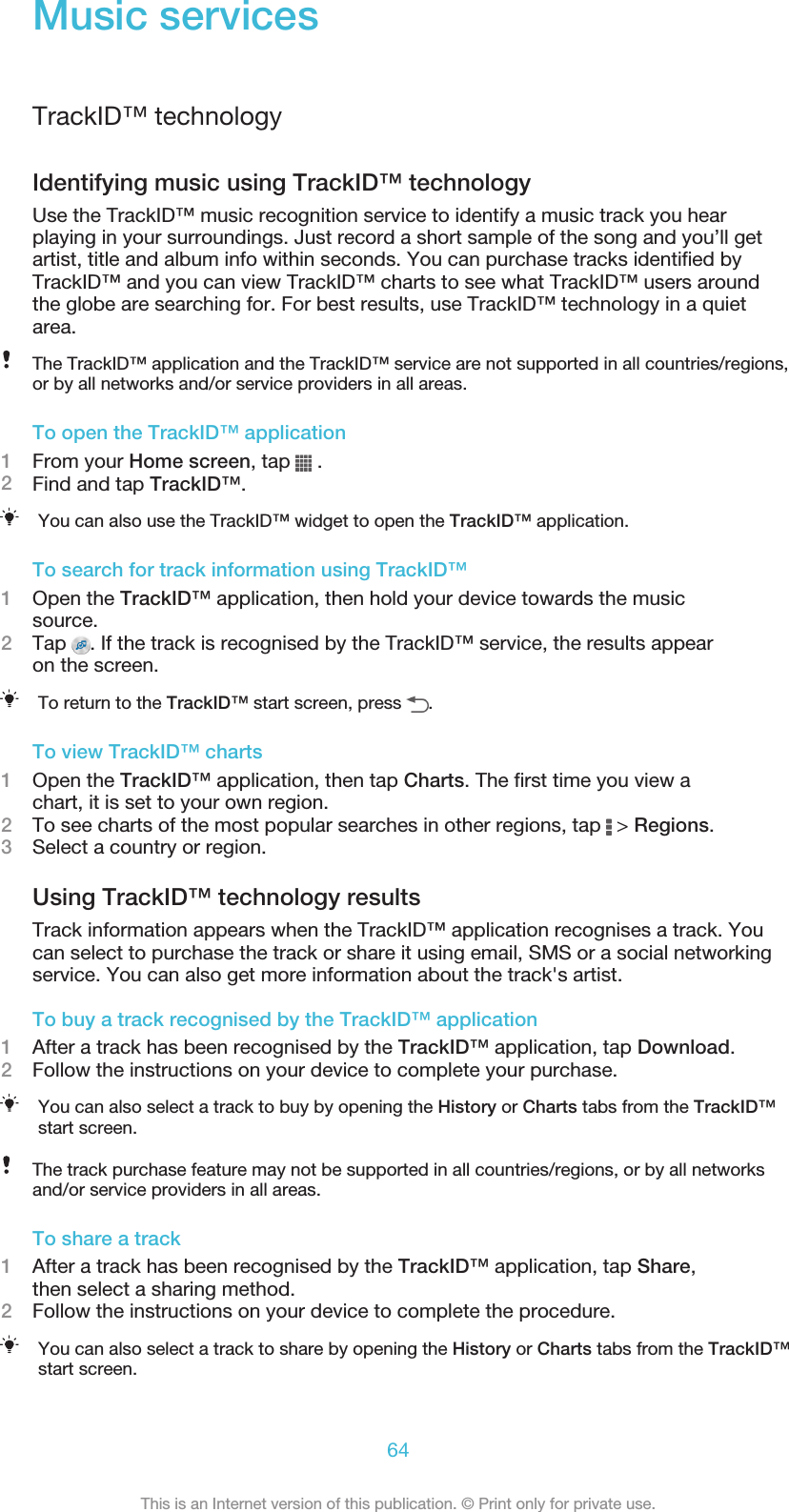 Music servicesTrackID™ technologyIdentifying music using TrackID™ technologyUse the TrackID™ music recognition service to identify a music track you hearplaying in your surroundings. Just record a short sample of the song and you’ll getartist, title and album info within seconds. You can purchase tracks identified byTrackID™ and you can view TrackID™ charts to see what TrackID™ users aroundthe globe are searching for. For best results, use TrackID™ technology in a quietarea.The TrackID™ application and the TrackID™ service are not supported in all countries/regions,or by all networks and/or service providers in all areas.To open the TrackID™ application1From your Home screen, tap   .2Find and tap TrackID™.You can also use the TrackID™ widget to open the TrackID™ application.To search for track information using TrackID™1Open the TrackID™ application, then hold your device towards the musicsource.2Tap  . If the track is recognised by the TrackID™ service, the results appearon the screen.To return to the TrackID™ start screen, press  .To view TrackID™ charts1Open the TrackID™ application, then tap Charts. The first time you view achart, it is set to your own region.2To see charts of the most popular searches in other regions, tap   &gt; Regions.3Select a country or region.Using TrackID™ technology resultsTrack information appears when the TrackID™ application recognises a track. Youcan select to purchase the track or share it using email, SMS or a social networkingservice. You can also get more information about the track&apos;s artist.To buy a track recognised by the TrackID™ application1After a track has been recognised by the TrackID™ application, tap Download.2Follow the instructions on your device to complete your purchase.You can also select a track to buy by opening the History or Charts tabs from the TrackID™start screen.The track purchase feature may not be supported in all countries/regions, or by all networksand/or service providers in all areas.To share a track1After a track has been recognised by the TrackID™ application, tap Share,then select a sharing method.2Follow the instructions on your device to complete the procedure.You can also select a track to share by opening the History or Charts tabs from the TrackID™start screen.64This is an Internet version of this publication. © Print only for private use.