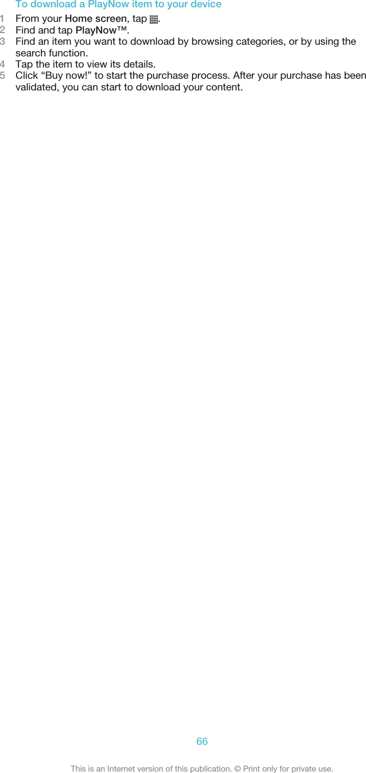 To download a PlayNow item to your device1From your Home screen, tap  .2Find and tap PlayNow™.3Find an item you want to download by browsing categories, or by using thesearch function.4Tap the item to view its details.5Click “Buy now!” to start the purchase process. After your purchase has beenvalidated, you can start to download your content.66This is an Internet version of this publication. © Print only for private use.