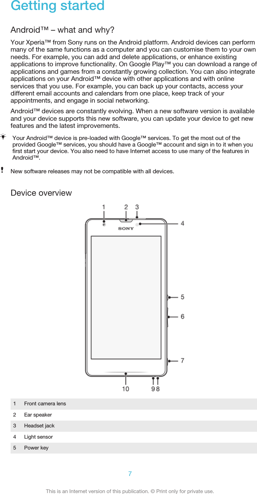 Getting startedAndroid™ – what and why?Your Xperia™ from Sony runs on the Android platform. Android devices can performmany of the same functions as a computer and you can customise them to your ownneeds. For example, you can add and delete applications, or enhance existingapplications to improve functionality. On Google Play™ you can download a range ofapplications and games from a constantly growing collection. You can also integrateapplications on your Android™ device with other applications and with onlineservices that you use. For example, you can back up your contacts, access yourdifferent email accounts and calendars from one place, keep track of yourappointments, and engage in social networking.Android™ devices are constantly evolving. When a new software version is availableand your device supports this new software, you can update your device to get newfeatures and the latest improvements.Your Android™ device is pre-loaded with Google™ services. To get the most out of theprovided Google™ services, you should have a Google™ account and sign in to it when youfirst start your device. You also need to have Internet access to use many of the features inAndroid™.New software releases may not be compatible with all devices.Device overview1Front camera lens2 Ear speaker3 Headset jack4 Light sensor5 Power key7This is an Internet version of this publication. © Print only for private use.