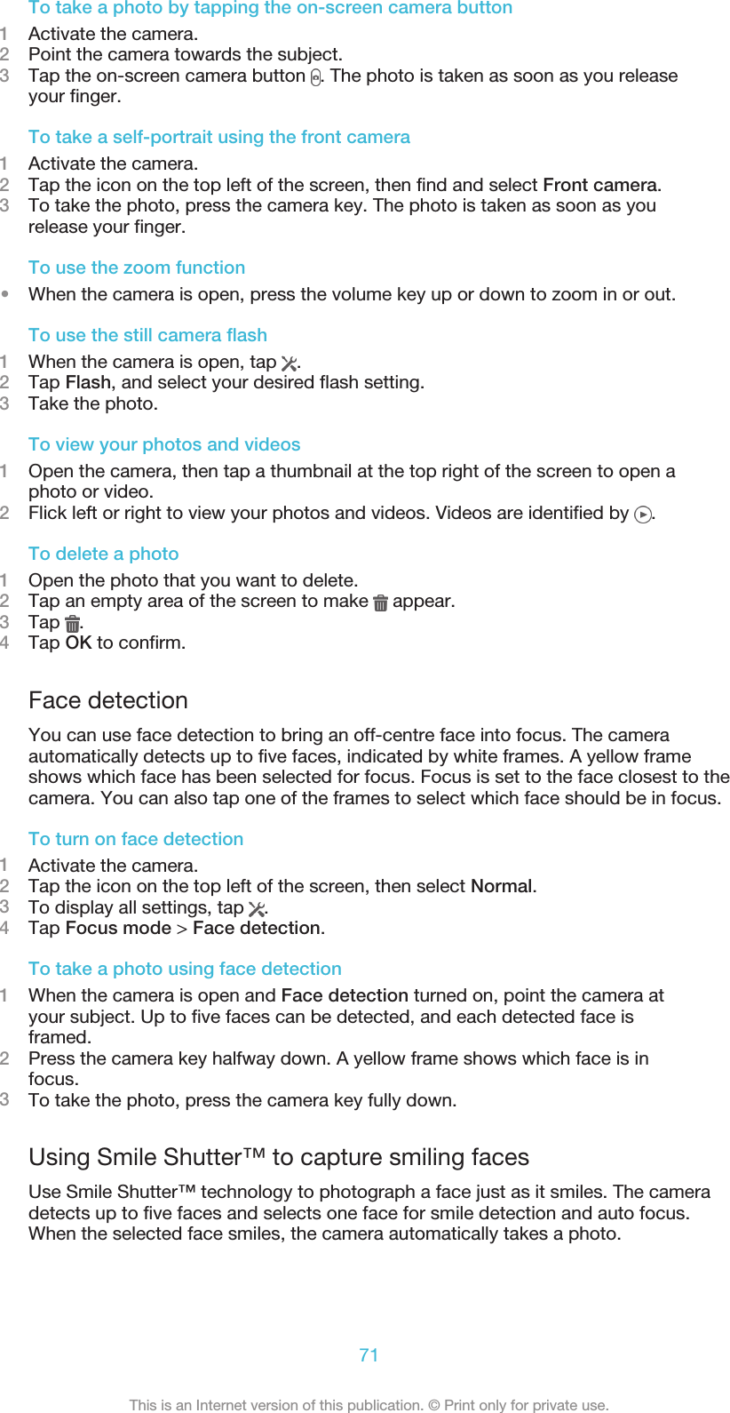 To take a photo by tapping the on-screen camera button1Activate the camera.2Point the camera towards the subject.3Tap the on-screen camera button  . The photo is taken as soon as you releaseyour finger.To take a self-portrait using the front camera1Activate the camera.2Tap the icon on the top left of the screen, then find and select Front camera.3To take the photo, press the camera key. The photo is taken as soon as yourelease your finger.To use the zoom function•When the camera is open, press the volume key up or down to zoom in or out.To use the still camera flash1When the camera is open, tap  .2Tap Flash, and select your desired flash setting.3Take the photo.To view your photos and videos1Open the camera, then tap a thumbnail at the top right of the screen to open aphoto or video.2Flick left or right to view your photos and videos. Videos are identified by  .To delete a photo1Open the photo that you want to delete.2Tap an empty area of the screen to make   appear.3Tap  .4Tap OK to confirm.Face detectionYou can use face detection to bring an off-centre face into focus. The cameraautomatically detects up to five faces, indicated by white frames. A yellow frameshows which face has been selected for focus. Focus is set to the face closest to thecamera. You can also tap one of the frames to select which face should be in focus.To turn on face detection1Activate the camera.2Tap the icon on the top left of the screen, then select Normal.3To display all settings, tap  .4Tap Focus mode &gt; Face detection.To take a photo using face detection1When the camera is open and Face detection turned on, point the camera atyour subject. Up to five faces can be detected, and each detected face isframed.2Press the camera key halfway down. A yellow frame shows which face is infocus.3To take the photo, press the camera key fully down.Using Smile Shutter™ to capture smiling facesUse Smile Shutter™ technology to photograph a face just as it smiles. The cameradetects up to five faces and selects one face for smile detection and auto focus.When the selected face smiles, the camera automatically takes a photo.71This is an Internet version of this publication. © Print only for private use.