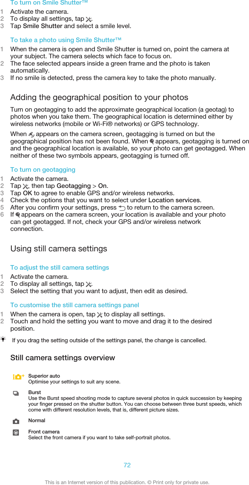 To turn on Smile Shutter™1Activate the camera.2To display all settings, tap  .3Tap Smile Shutter and select a smile level.To take a photo using Smile Shutter™1When the camera is open and Smile Shutter is turned on, point the camera atyour subject. The camera selects which face to focus on.2The face selected appears inside a green frame and the photo is takenautomatically.3If no smile is detected, press the camera key to take the photo manually.Adding the geographical position to your photosTurn on geotagging to add the approximate geographical location (a geotag) tophotos when you take them. The geographical location is determined either bywireless networks (mobile or Wi-Fi® networks) or GPS technology.When   appears on the camera screen, geotagging is turned on but thegeographical position has not been found. When   appears, geotagging is turned onand the geographical location is available, so your photo can get geotagged. Whenneither of these two symbols appears, geotagging is turned off.To turn on geotagging1Activate the camera.2Tap  , then tap Geotagging &gt; On.3Tap OK to agree to enable GPS and/or wireless networks.4Check the options that you want to select under Location services.5After you confirm your settings, press   to return to the camera screen.6If   appears on the camera screen, your location is available and your photocan get geotagged. If not, check your GPS and/or wireless networkconnection.Using still camera settingsTo adjust the still camera settings1Activate the camera.2To display all settings, tap  .3Select the setting that you want to adjust, then edit as desired.To customise the still camera settings panel1When the camera is open, tap   to display all settings.2Touch and hold the setting you want to move and drag it to the desiredposition.If you drag the setting outside of the settings panel, the change is cancelled.Still camera settings overviewSuperior autoOptimise your settings to suit any scene.BurstUse the Burst speed shooting mode to capture several photos in quick succession by keepingyour finger pressed on the shutter button. You can choose between three burst speeds, whichcome with different resolution levels, that is, different picture sizes.NormalFront cameraSelect the front camera if you want to take self-portrait photos.72This is an Internet version of this publication. © Print only for private use.