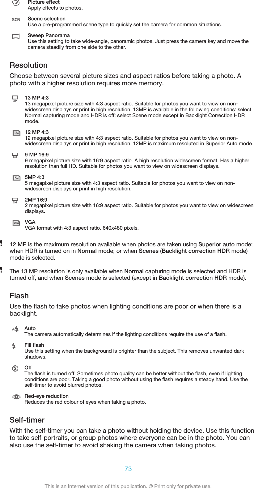 Picture effectApply effects to photos.Scene selectionUse a pre-programmed scene type to quickly set the camera for common situations.Sweep PanoramaUse this setting to take wide-angle, panoramic photos. Just press the camera key and move thecamera steadily from one side to the other.ResolutionChoose between several picture sizes and aspect ratios before taking a photo. Aphoto with a higher resolution requires more memory.13 MP 4:313 megapixel picture size with 4:3 aspect ratio. Suitable for photos you want to view on non-widescreen displays or print in high resolution. 13MP is available in the following conditions: selectNormal capturing mode and HDR is off; select Scene mode except in Backlight Correction HDRmode.12 MP 4:312 megapixel picture size with 4:3 aspect ratio. Suitable for photos you want to view on non-widescreen displays or print in high resolution. 12MP is maximum resoluted in Superior Auto mode.9 MP 16:99 megapixel picture size with 16:9 aspect ratio. A high resolution widescreen format. Has a higherresolution than full HD. Suitable for photos you want to view on widescreen displays.5MP 4:35 megapixel picture size with 4:3 aspect ratio. Suitable for photos you want to view on non-widescreen displays or print in high resolution.2MP 16:92 megapixel picture size with 16:9 aspect ratio. Suitable for photos you want to view on widescreendisplays.VGAVGA format with 4:3 aspect ratio. 640x480 pixels.12 MP is the maximum resolution available when photos are taken using Superior auto mode;when HDR is turned on in Normal mode; or when Scenes (Backlight correction HDR mode)mode is selected.The 13 MP resolution is only available when Normal capturing mode is selected and HDR isturned off, and when Scenes mode is selected (except in Backlight correction HDR mode).FlashUse the flash to take photos when lighting conditions are poor or when there is abacklight.AutoThe camera automatically determines if the lighting conditions require the use of a flash.Fill flashUse this setting when the background is brighter than the subject. This removes unwanted darkshadows.OffThe flash is turned off. Sometimes photo quality can be better without the flash, even if lightingconditions are poor. Taking a good photo without using the flash requires a steady hand. Use theself-timer to avoid blurred photos.Red-eye reductionReduces the red colour of eyes when taking a photo.Self-timerWith the self-timer you can take a photo without holding the device. Use this functionto take self-portraits, or group photos where everyone can be in the photo. You canalso use the self-timer to avoid shaking the camera when taking photos.73This is an Internet version of this publication. © Print only for private use.