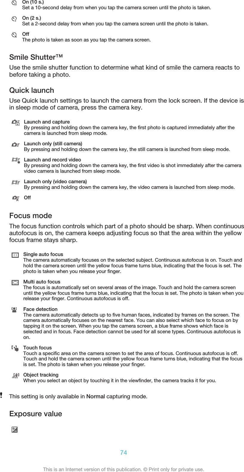 On (10 s.)Set a 10-second delay from when you tap the camera screen until the photo is taken.On (2 s.)Set a 2-second delay from when you tap the camera screen until the photo is taken.OffThe photo is taken as soon as you tap the camera screen.Smile Shutter™Use the smile shutter function to determine what kind of smile the camera reacts tobefore taking a photo.Quick launchUse Quick launch settings to launch the camera from the lock screen. If the device isin sleep mode of camera, press the camera key.Launch and captureBy pressing and holding down the camera key, the first photo is captured immediately after thecamera is launched from sleep mode.Launch only (still camera)By pressing and holding down the camera key, the still camera is launched from sleep mode.Launch and record videoBy pressing and holding down the camera key, the first video is shot immediately after the cameravideo camera is launched from sleep mode.Launch only (video camera)By pressing and holding down the camera key, the video camera is launched from sleep mode.OffFocus modeThe focus function controls which part of a photo should be sharp. When continuousautofocus is on, the camera keeps adjusting focus so that the area within the yellowfocus frame stays sharp.Single auto focusThe camera automatically focuses on the selected subject. Continuous autofocus is on. Touch andhold the camera screen until the yellow focus frame turns blue, indicating that the focus is set. Thephoto is taken when you release your finger.Multi auto focusThe focus is automatically set on several areas of the image. Touch and hold the camera screenuntil the yellow focus frame turns blue, indicating that the focus is set. The photo is taken when yourelease your finger. Continuous autofocus is off.Face detectionThe camera automatically detects up to five human faces, indicated by frames on the screen. Thecamera automatically focuses on the nearest face. You can also select which face to focus on bytapping it on the screen. When you tap the camera screen, a blue frame shows which face isselected and in focus. Face detection cannot be used for all scene types. Continuous autofocus ison.Touch focusTouch a specific area on the camera screen to set the area of focus. Continuous autofocus is off.Touch and hold the camera screen until the yellow focus frame turns blue, indicating that the focusis set. The photo is taken when you release your finger.Object trackingWhen you select an object by touching it in the viewfinder, the camera tracks it for you.This setting is only available in Normal capturing mode.Exposure value74This is an Internet version of this publication. © Print only for private use.