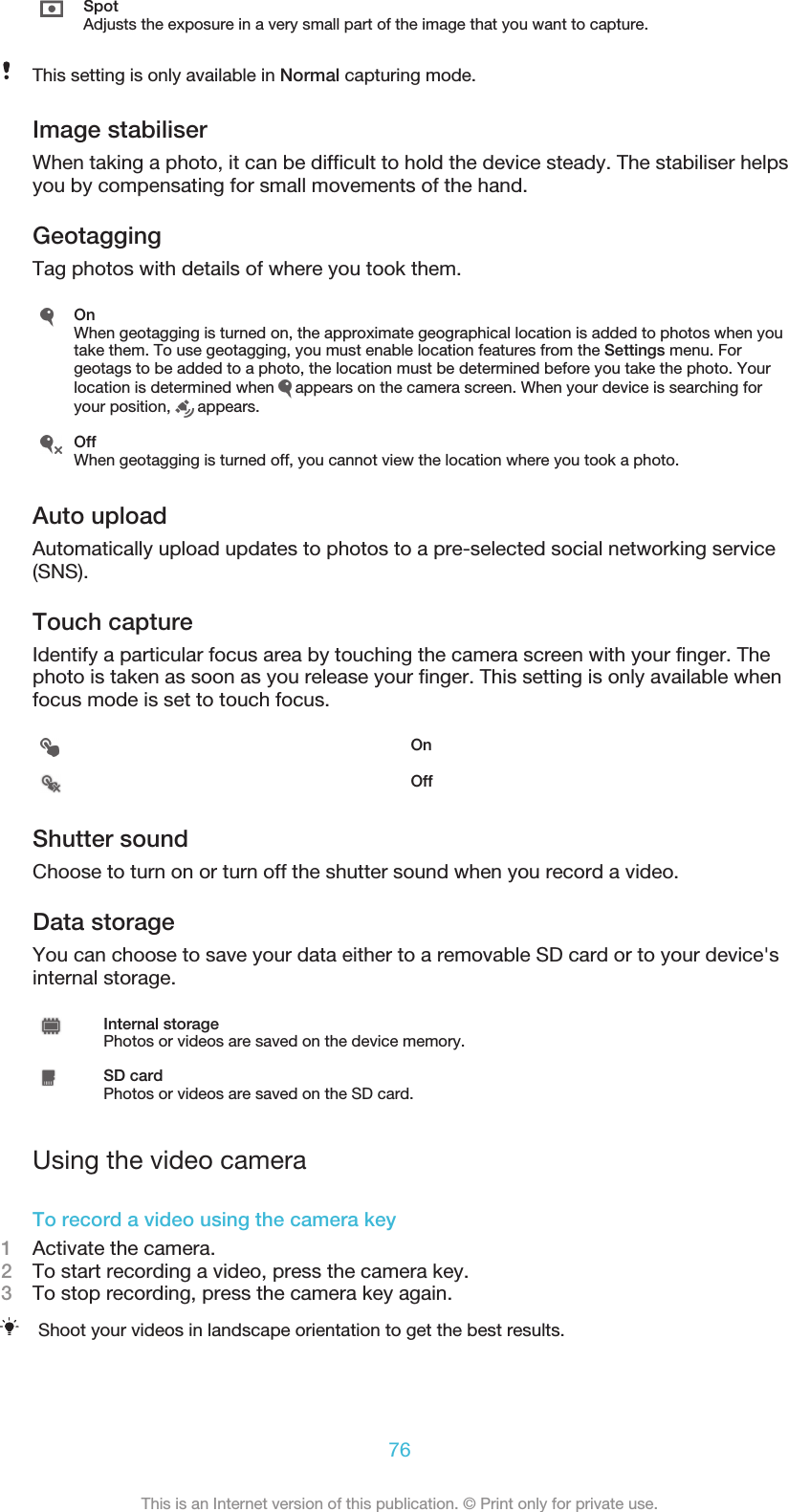 SpotAdjusts the exposure in a very small part of the image that you want to capture.This setting is only available in Normal capturing mode.Image stabiliserWhen taking a photo, it can be difficult to hold the device steady. The stabiliser helpsyou by compensating for small movements of the hand.GeotaggingTag photos with details of where you took them.OnWhen geotagging is turned on, the approximate geographical location is added to photos when youtake them. To use geotagging, you must enable location features from the Settings menu. Forgeotags to be added to a photo, the location must be determined before you take the photo. Yourlocation is determined when   appears on the camera screen. When your device is searching foryour position,   appears.OffWhen geotagging is turned off, you cannot view the location where you took a photo.Auto uploadAutomatically upload updates to photos to a pre-selected social networking service(SNS).Touch captureIdentify a particular focus area by touching the camera screen with your finger. Thephoto is taken as soon as you release your finger. This setting is only available whenfocus mode is set to touch focus.OnOffShutter soundChoose to turn on or turn off the shutter sound when you record a video.Data storageYou can choose to save your data either to a removable SD card or to your device&apos;sinternal storage.Internal storagePhotos or videos are saved on the device memory.SD cardPhotos or videos are saved on the SD card.Using the video cameraTo record a video using the camera key1Activate the camera.2To start recording a video, press the camera key.3To stop recording, press the camera key again.Shoot your videos in landscape orientation to get the best results.76This is an Internet version of this publication. © Print only for private use.