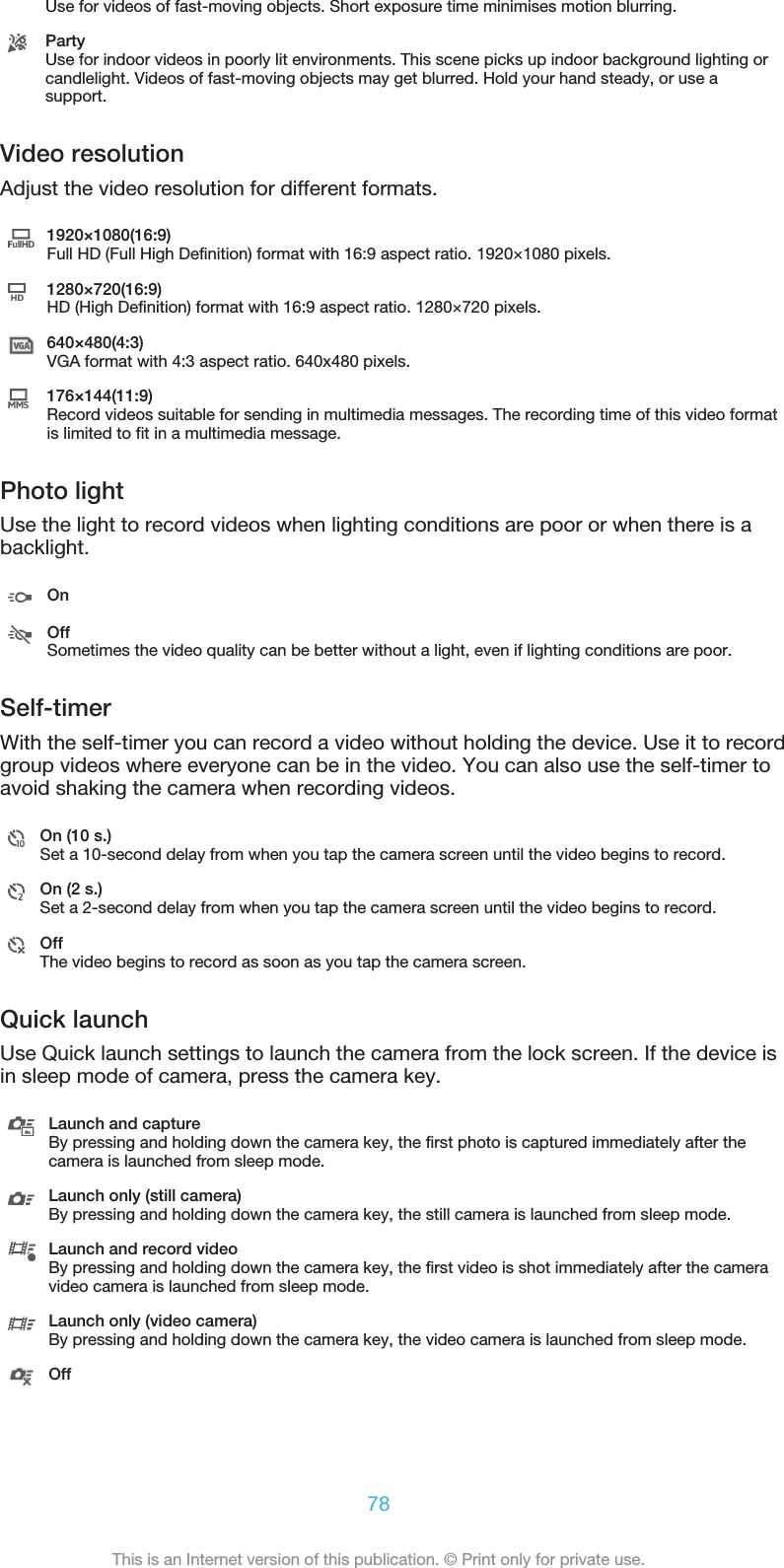 Use for videos of fast-moving objects. Short exposure time minimises motion blurring.PartyUse for indoor videos in poorly lit environments. This scene picks up indoor background lighting orcandlelight. Videos of fast-moving objects may get blurred. Hold your hand steady, or use asupport.Video resolutionAdjust the video resolution for different formats.1920×1080(16:9)Full HD (Full High Definition) format with 16:9 aspect ratio. 1920×1080 pixels.1280×720(16:9)HD (High Definition) format with 16:9 aspect ratio. 1280×720 pixels.640×480(4:3)VGA format with 4:3 aspect ratio. 640x480 pixels.176×144(11:9)Record videos suitable for sending in multimedia messages. The recording time of this video formatis limited to fit in a multimedia message.Photo lightUse the light to record videos when lighting conditions are poor or when there is abacklight.OnOffSometimes the video quality can be better without a light, even if lighting conditions are poor.Self-timerWith the self-timer you can record a video without holding the device. Use it to recordgroup videos where everyone can be in the video. You can also use the self-timer toavoid shaking the camera when recording videos.On (10 s.)Set a 10-second delay from when you tap the camera screen until the video begins to record.On (2 s.)Set a 2-second delay from when you tap the camera screen until the video begins to record.OffThe video begins to record as soon as you tap the camera screen.Quick launchUse Quick launch settings to launch the camera from the lock screen. If the device isin sleep mode of camera, press the camera key.Launch and captureBy pressing and holding down the camera key, the first photo is captured immediately after thecamera is launched from sleep mode.Launch only (still camera)By pressing and holding down the camera key, the still camera is launched from sleep mode.Launch and record videoBy pressing and holding down the camera key, the first video is shot immediately after the cameravideo camera is launched from sleep mode.Launch only (video camera)By pressing and holding down the camera key, the video camera is launched from sleep mode.Off78This is an Internet version of this publication. © Print only for private use.