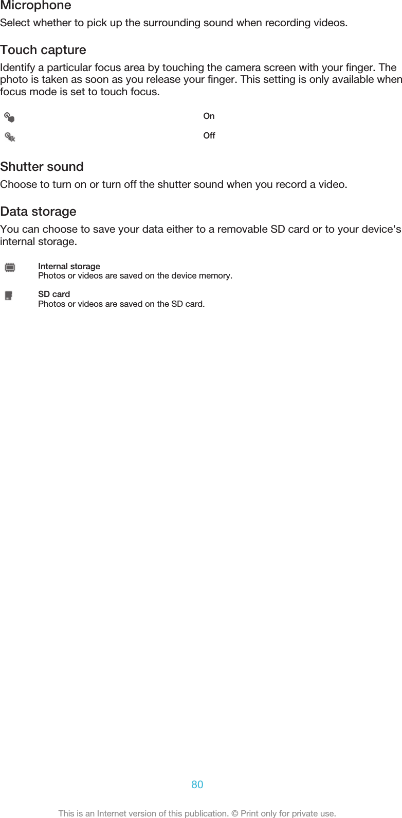 MicrophoneSelect whether to pick up the surrounding sound when recording videos.Touch captureIdentify a particular focus area by touching the camera screen with your finger. Thephoto is taken as soon as you release your finger. This setting is only available whenfocus mode is set to touch focus.OnOffShutter soundChoose to turn on or turn off the shutter sound when you record a video.Data storageYou can choose to save your data either to a removable SD card or to your device&apos;sinternal storage.Internal storagePhotos or videos are saved on the device memory.SD cardPhotos or videos are saved on the SD card.80This is an Internet version of this publication. © Print only for private use.