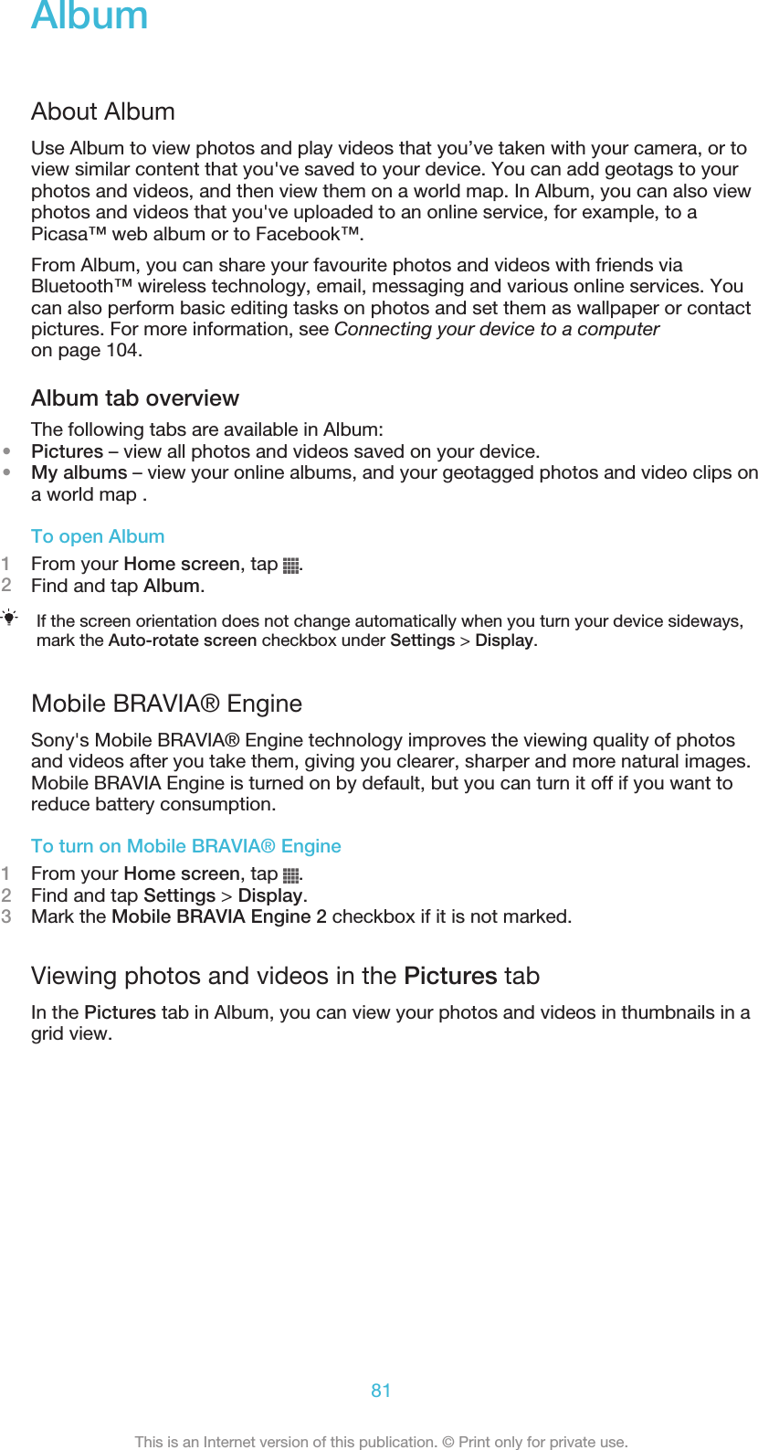 AlbumAbout AlbumUse Album to view photos and play videos that you’ve taken with your camera, or toview similar content that you&apos;ve saved to your device. You can add geotags to yourphotos and videos, and then view them on a world map. In Album, you can also viewphotos and videos that you&apos;ve uploaded to an online service, for example, to aPicasa™ web album or to Facebook™.From Album, you can share your favourite photos and videos with friends viaBluetooth™ wireless technology, email, messaging and various online services. Youcan also perform basic editing tasks on photos and set them as wallpaper or contactpictures. For more information, see Connecting your device to a computeron page 104.Album tab overviewThe following tabs are available in Album:•Pictures – view all photos and videos saved on your device.•My albums – view your online albums, and your geotagged photos and video clips ona world map .To open Album1From your Home screen, tap  .2Find and tap Album.If the screen orientation does not change automatically when you turn your device sideways,mark the Auto-rotate screen checkbox under Settings &gt; Display.Mobile BRAVIA® EngineSony&apos;s Mobile BRAVIA® Engine technology improves the viewing quality of photosand videos after you take them, giving you clearer, sharper and more natural images.Mobile BRAVIA Engine is turned on by default, but you can turn it off if you want toreduce battery consumption.To turn on Mobile BRAVIA® Engine1From your Home screen, tap  .2Find and tap Settings &gt; Display.3Mark the Mobile BRAVIA Engine 2 checkbox if it is not marked.Viewing photos and videos in the Pictures tabIn the Pictures tab in Album, you can view your photos and videos in thumbnails in agrid view.81This is an Internet version of this publication. © Print only for private use.