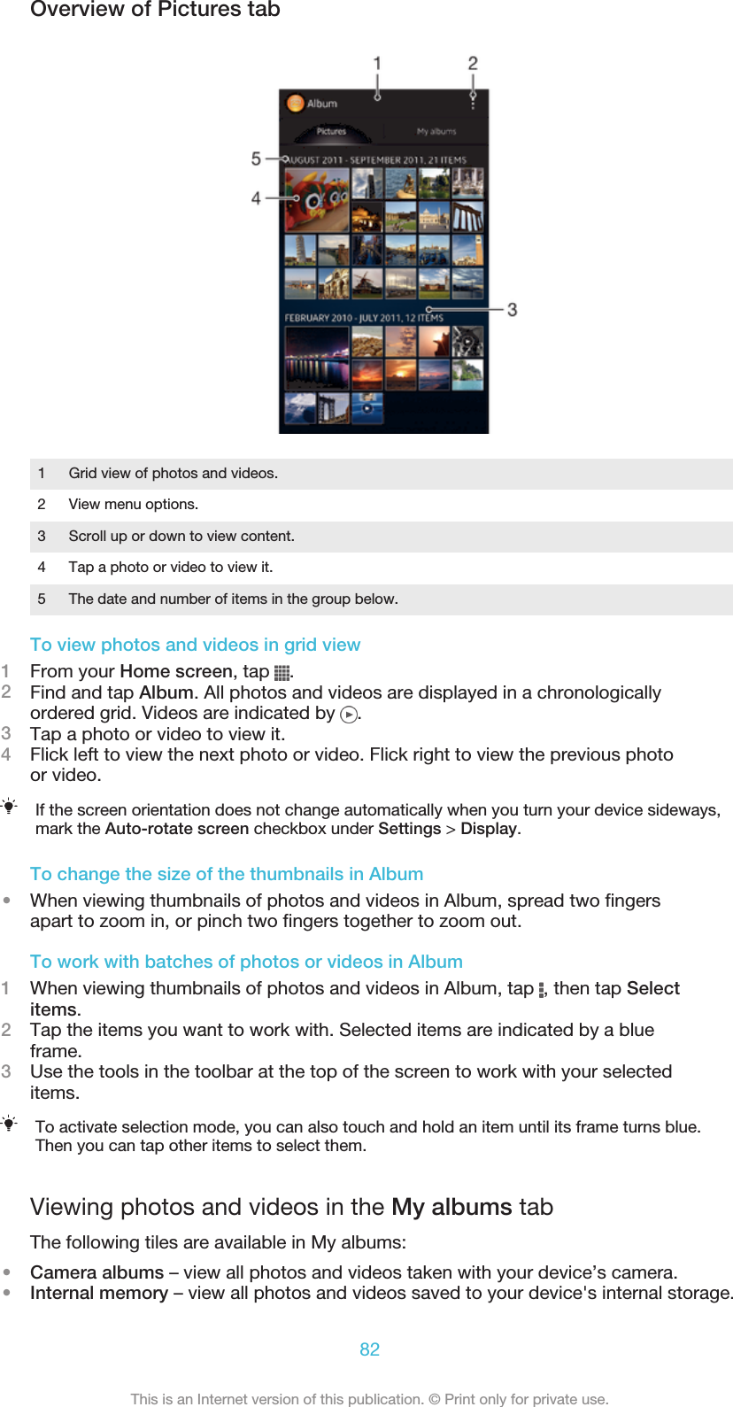 Overview of Pictures tab1 Grid view of photos and videos.2 View menu options.3 Scroll up or down to view content.4 Tap a photo or video to view it.5 The date and number of items in the group below.To view photos and videos in grid view1From your Home screen, tap  .2Find and tap Album. All photos and videos are displayed in a chronologicallyordered grid. Videos are indicated by  .3Tap a photo or video to view it.4Flick left to view the next photo or video. Flick right to view the previous photoor video.If the screen orientation does not change automatically when you turn your device sideways,mark the Auto-rotate screen checkbox under Settings &gt; Display.To change the size of the thumbnails in Album•When viewing thumbnails of photos and videos in Album, spread two fingersapart to zoom in, or pinch two fingers together to zoom out.To work with batches of photos or videos in Album1When viewing thumbnails of photos and videos in Album, tap  , then tap Selectitems.2Tap the items you want to work with. Selected items are indicated by a blueframe.3Use the tools in the toolbar at the top of the screen to work with your selecteditems.To activate selection mode, you can also touch and hold an item until its frame turns blue.Then you can tap other items to select them.Viewing photos and videos in the My albums tabThe following tiles are available in My albums:•Camera albums – view all photos and videos taken with your device’s camera.•Internal memory – view all photos and videos saved to your device&apos;s internal storage.82This is an Internet version of this publication. © Print only for private use.