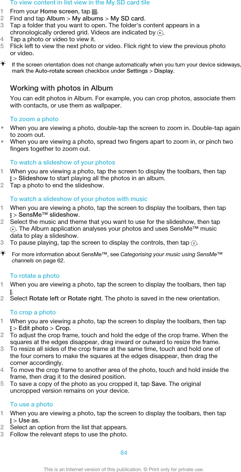 To view content in list view in the My SD card tile1From your Home screen, tap  .2Find and tap Album &gt; My albums &gt; My SD card.3Tap a folder that you want to open. The folder&apos;s content appears in achronologically ordered grid. Videos are indicated by  .4Tap a photo or video to view it.5Flick left to view the next photo or video. Flick right to view the previous photoor video.If the screen orientation does not change automatically when you turn your device sideways,mark the Auto-rotate screen checkbox under Settings &gt; Display.Working with photos in AlbumYou can edit photos in Album. For example, you can crop photos, associate themwith contacts, or use them as wallpaper.To zoom a photo•When you are viewing a photo, double-tap the screen to zoom in. Double-tap againto zoom out.•When you are viewing a photo, spread two fingers apart to zoom in, or pinch twofingers together to zoom out.To watch a slideshow of your photos1When you are viewing a photo, tap the screen to display the toolbars, then tap &gt; Slideshow to start playing all the photos in an album.2Tap a photo to end the slideshow.To watch a slideshow of your photos with music1When you are viewing a photo, tap the screen to display the toolbars, then tap &gt; SensMe™ slideshow.2Select the music and theme that you want to use for the slideshow, then tap. The Album application analyses your photos and uses SensMe™ musicdata to play a slideshow.3To pause playing, tap the screen to display the controls, then tap  .For more information about SensMe™, see Categorising your music using SensMe™channels on page 62.To rotate a photo1When you are viewing a photo, tap the screen to display the toolbars, then tap.2Select Rotate left or Rotate right. The photo is saved in the new orientation.To crop a photo1When you are viewing a photo, tap the screen to display the toolbars, then tap &gt; Edit photo &gt; Crop.2To adjust the crop frame, touch and hold the edge of the crop frame. When thesquares at the edges disappear, drag inward or outward to resize the frame.3To resize all sides of the crop frame at the same time, touch and hold one ofthe four corners to make the squares at the edges disappear, then drag thecorner accordingly.4To move the crop frame to another area of the photo, touch and hold inside theframe, then drag it to the desired position.5To save a copy of the photo as you cropped it, tap Save. The originaluncropped version remains on your device.To use a photo1When you are viewing a photo, tap the screen to display the toolbars, then tap &gt; Use as.2Select an option from the list that appears.3Follow the relevant steps to use the photo.84This is an Internet version of this publication. © Print only for private use.