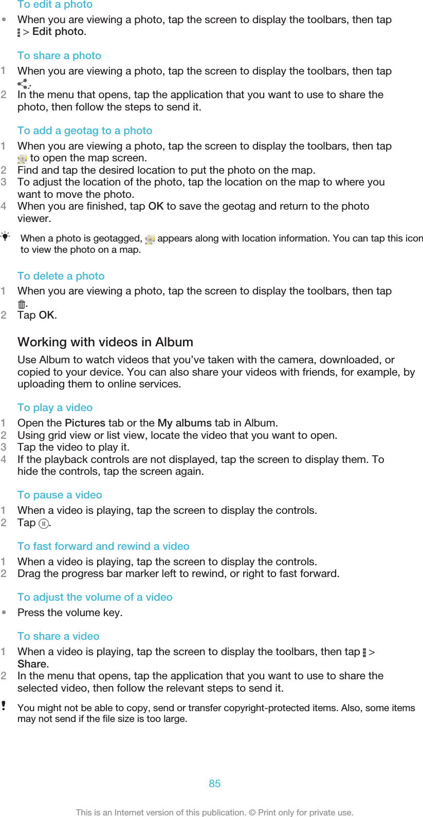 To edit a photo•When you are viewing a photo, tap the screen to display the toolbars, then tap &gt; Edit photo.To share a photo1When you are viewing a photo, tap the screen to display the toolbars, then tap.2In the menu that opens, tap the application that you want to use to share thephoto, then follow the steps to send it.To add a geotag to a photo1When you are viewing a photo, tap the screen to display the toolbars, then tap to open the map screen.2Find and tap the desired location to put the photo on the map.3To adjust the location of the photo, tap the location on the map to where youwant to move the photo.4When you are finished, tap OK to save the geotag and return to the photoviewer.When a photo is geotagged,   appears along with location information. You can tap this iconto view the photo on a map.To delete a photo1When you are viewing a photo, tap the screen to display the toolbars, then tap.2Tap OK.Working with videos in AlbumUse Album to watch videos that you’ve taken with the camera, downloaded, orcopied to your device. You can also share your videos with friends, for example, byuploading them to online services.To play a video1Open the Pictures tab or the My albums tab in Album.2Using grid view or list view, locate the video that you want to open.3Tap the video to play it.4If the playback controls are not displayed, tap the screen to display them. Tohide the controls, tap the screen again.To pause a video1When a video is playing, tap the screen to display the controls.2Tap  .To fast forward and rewind a video1When a video is playing, tap the screen to display the controls.2Drag the progress bar marker left to rewind, or right to fast forward.To adjust the volume of a video•Press the volume key.To share a video1When a video is playing, tap the screen to display the toolbars, then tap   &gt;Share.2In the menu that opens, tap the application that you want to use to share theselected video, then follow the relevant steps to send it.You might not be able to copy, send or transfer copyright-protected items. Also, some itemsmay not send if the file size is too large.85This is an Internet version of this publication. © Print only for private use.