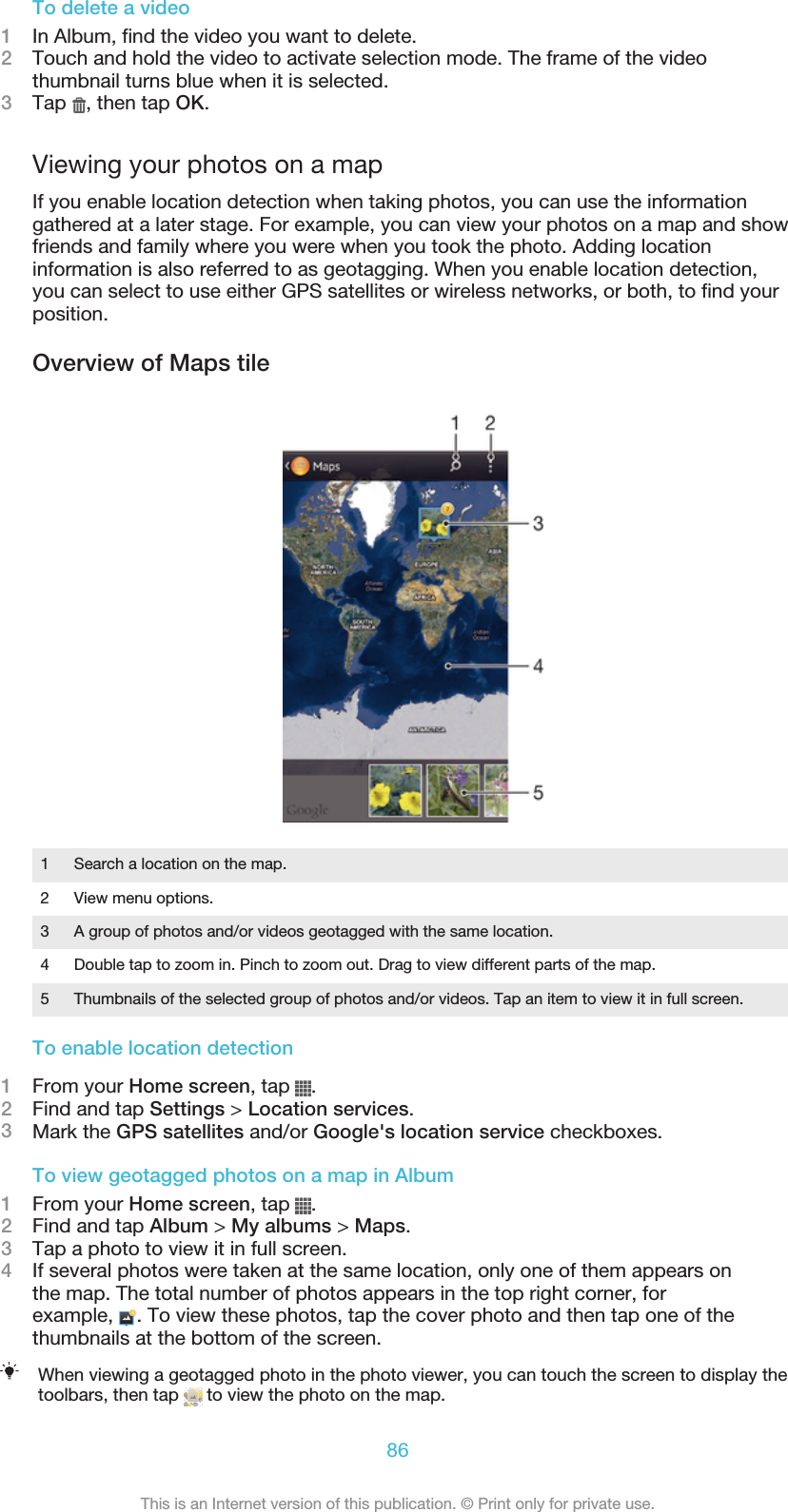 To delete a video1In Album, find the video you want to delete.2Touch and hold the video to activate selection mode. The frame of the videothumbnail turns blue when it is selected.3Tap  , then tap OK.Viewing your photos on a mapIf you enable location detection when taking photos, you can use the informationgathered at a later stage. For example, you can view your photos on a map and showfriends and family where you were when you took the photo. Adding locationinformation is also referred to as geotagging. When you enable location detection,you can select to use either GPS satellites or wireless networks, or both, to find yourposition.Overview of Maps tile1Search a location on the map.2 View menu options.3 A group of photos and/or videos geotagged with the same location.4 Double tap to zoom in. Pinch to zoom out. Drag to view different parts of the map.5 Thumbnails of the selected group of photos and/or videos. Tap an item to view it in full screen.To enable location detection1From your Home screen, tap  .2Find and tap Settings &gt; Location services.3Mark the GPS satellites and/or Google&apos;s location service checkboxes.To view geotagged photos on a map in Album1From your Home screen, tap  .2Find and tap Album &gt; My albums &gt; Maps.3Tap a photo to view it in full screen.4If several photos were taken at the same location, only one of them appears onthe map. The total number of photos appears in the top right corner, forexample,  . To view these photos, tap the cover photo and then tap one of thethumbnails at the bottom of the screen.When viewing a geotagged photo in the photo viewer, you can touch the screen to display thetoolbars, then tap   to view the photo on the map.86This is an Internet version of this publication. © Print only for private use.
