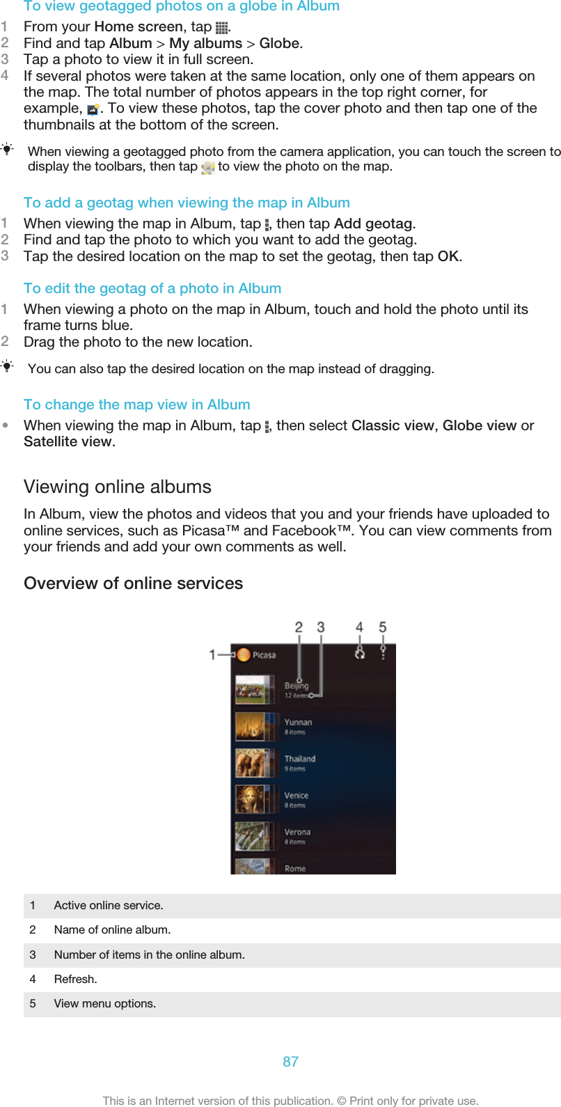 To view geotagged photos on a globe in Album1From your Home screen, tap  .2Find and tap Album &gt; My albums &gt; Globe.3Tap a photo to view it in full screen.4If several photos were taken at the same location, only one of them appears onthe map. The total number of photos appears in the top right corner, forexample,  . To view these photos, tap the cover photo and then tap one of thethumbnails at the bottom of the screen.When viewing a geotagged photo from the camera application, you can touch the screen todisplay the toolbars, then tap   to view the photo on the map.To add a geotag when viewing the map in Album1When viewing the map in Album, tap  , then tap Add geotag.2Find and tap the photo to which you want to add the geotag.3Tap the desired location on the map to set the geotag, then tap OK.To edit the geotag of a photo in Album1When viewing a photo on the map in Album, touch and hold the photo until itsframe turns blue.2Drag the photo to the new location.You can also tap the desired location on the map instead of dragging.To change the map view in Album•When viewing the map in Album, tap  , then select Classic view, Globe view orSatellite view.Viewing online albumsIn Album, view the photos and videos that you and your friends have uploaded toonline services, such as Picasa™ and Facebook™. You can view comments fromyour friends and add your own comments as well.Overview of online services1Active online service.2 Name of online album.3 Number of items in the online album.4 Refresh.5 View menu options.87This is an Internet version of this publication. © Print only for private use.