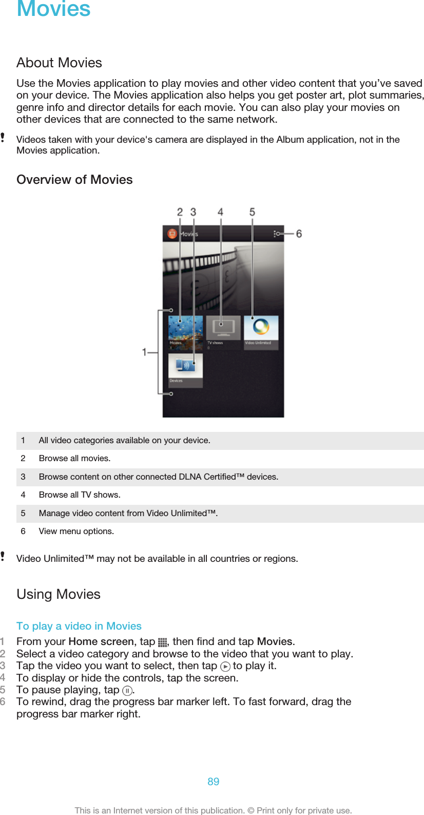 MoviesAbout MoviesUse the Movies application to play movies and other video content that you’ve savedon your device. The Movies application also helps you get poster art, plot summaries,genre info and director details for each movie. You can also play your movies onother devices that are connected to the same network.Videos taken with your device&apos;s camera are displayed in the Album application, not in theMovies application.Overview of Movies1All video categories available on your device.2 Browse all movies.3 Browse content on other connected DLNA Certified™ devices.4 Browse all TV shows.5 Manage video content from Video Unlimited™.6 View menu options.Video Unlimited™ may not be available in all countries or regions.Using MoviesTo play a video in Movies1From your Home screen, tap  , then find and tap Movies.2Select a video category and browse to the video that you want to play.3Tap the video you want to select, then tap   to play it.4To display or hide the controls, tap the screen.5To pause playing, tap  .6To rewind, drag the progress bar marker left. To fast forward, drag theprogress bar marker right.89This is an Internet version of this publication. © Print only for private use.