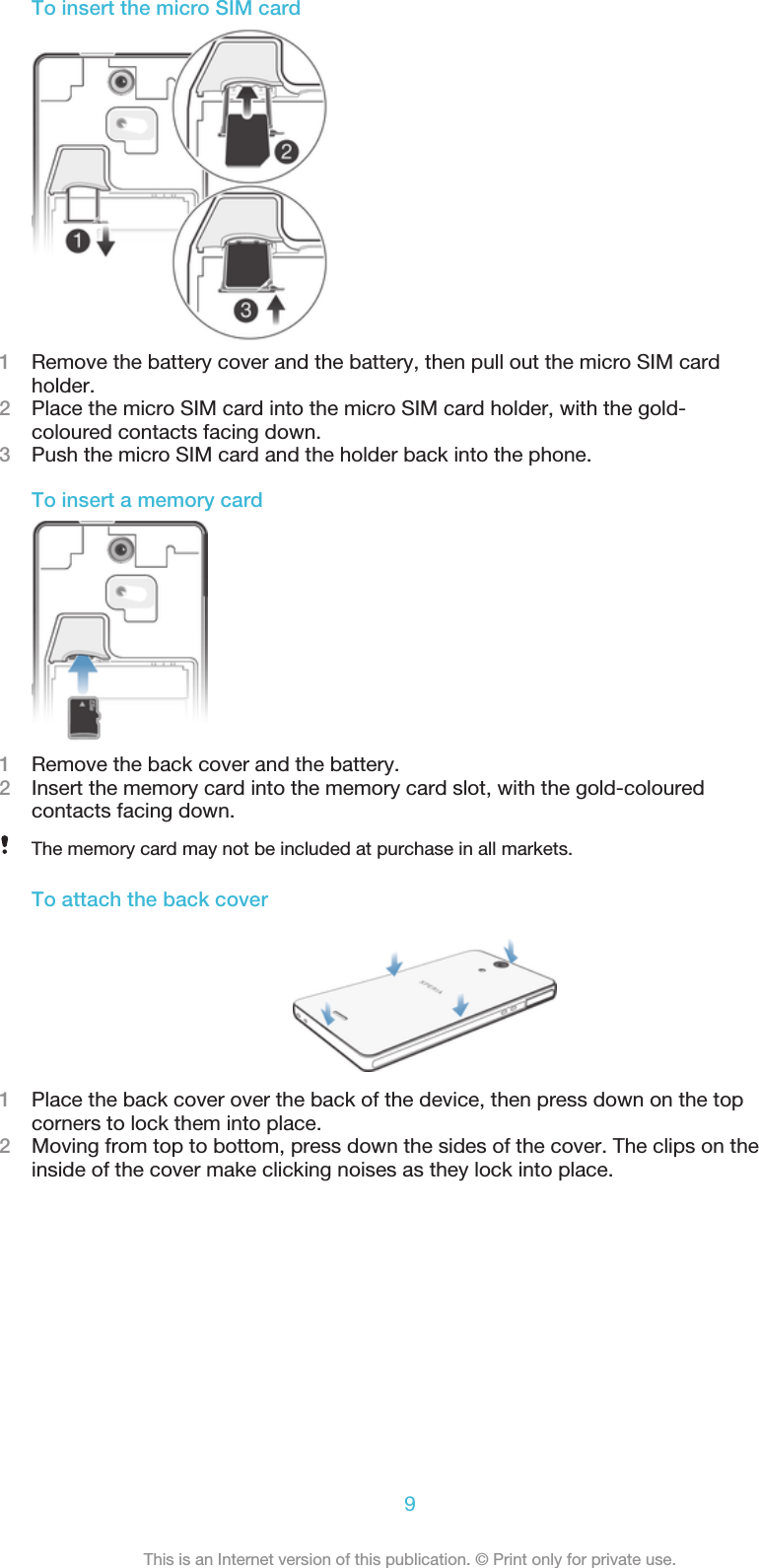 To insert the micro SIM card1Remove the battery cover and the battery, then pull out the micro SIM cardholder.2Place the micro SIM card into the micro SIM card holder, with the gold-coloured contacts facing down.3Push the micro SIM card and the holder back into the phone.To insert a memory card1Remove the back cover and the battery.2Insert the memory card into the memory card slot, with the gold-colouredcontacts facing down.The memory card may not be included at purchase in all markets.To attach the back cover1Place the back cover over the back of the device, then press down on the topcorners to lock them into place.2Moving from top to bottom, press down the sides of the cover. The clips on theinside of the cover make clicking noises as they lock into place.9This is an Internet version of this publication. © Print only for private use.