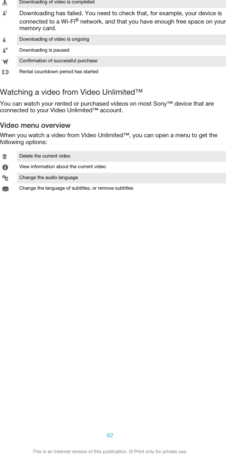 Downloading of video is completedDownloading has failed. You need to check that, for example, your device isconnected to a Wi-Fi® network, and that you have enough free space on yourmemory card.Downloading of video is ongoingDownloading is pausedConfirmation of successful purchaseRental countdown period has startedWatching a video from Video Unlimited™You can watch your rented or purchased videos on most Sony™ device that areconnected to your Video Unlimited™ account.Video menu overviewWhen you watch a video from Video Unlimited™, you can open a menu to get thefollowing options:Delete the current videoView information about the current videoChange the audio languageChange the language of subtitles, or remove subtitles92This is an Internet version of this publication. © Print only for private use.