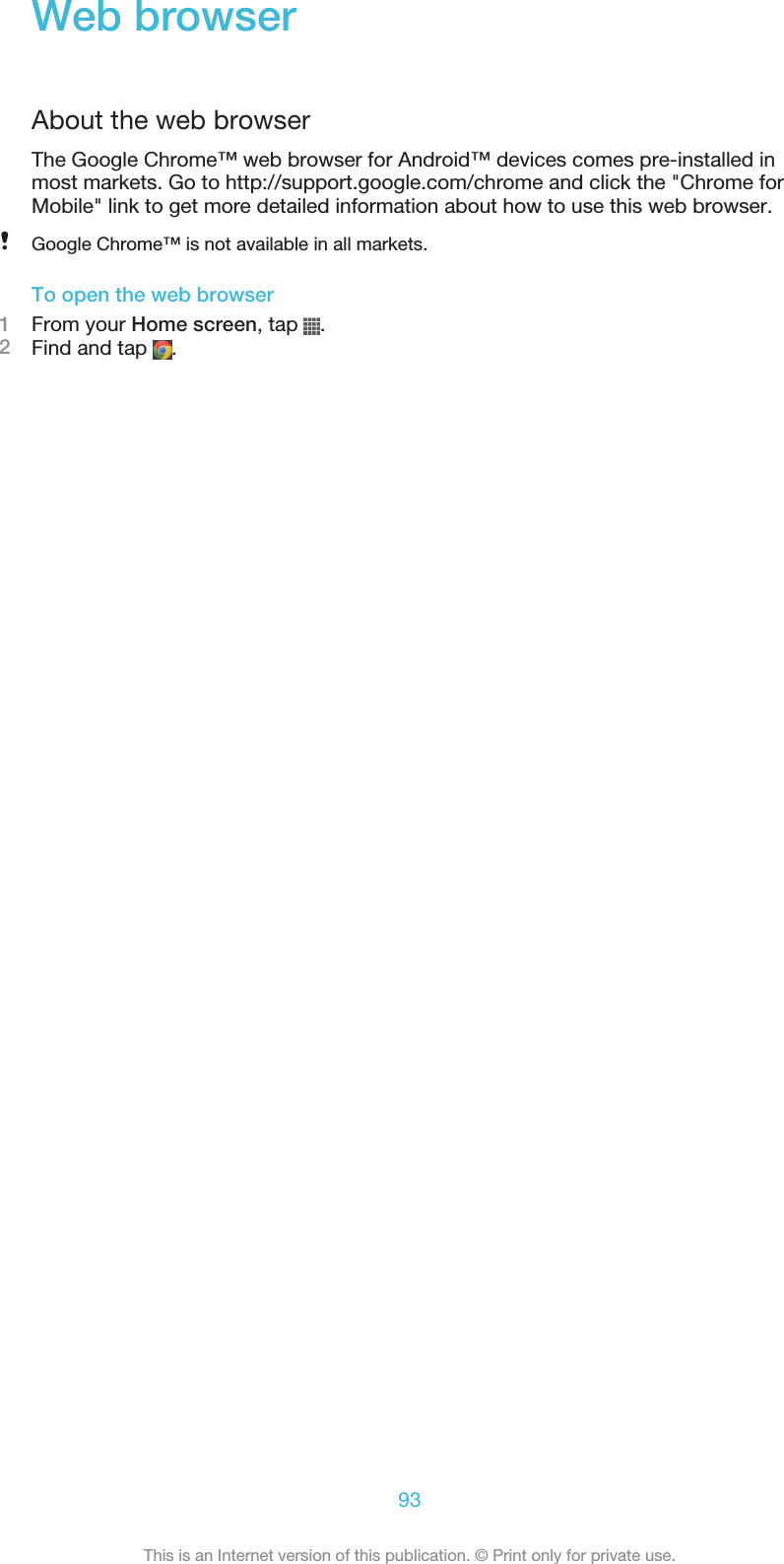 Web browserAbout the web browserThe Google Chrome™ web browser for Android™ devices comes pre-installed inmost markets. Go to http://support.google.com/chrome and click the &quot;Chrome forMobile&quot; link to get more detailed information about how to use this web browser.Google Chrome™ is not available in all markets.To open the web browser1From your Home screen, tap  .2Find and tap  .93This is an Internet version of this publication. © Print only for private use.