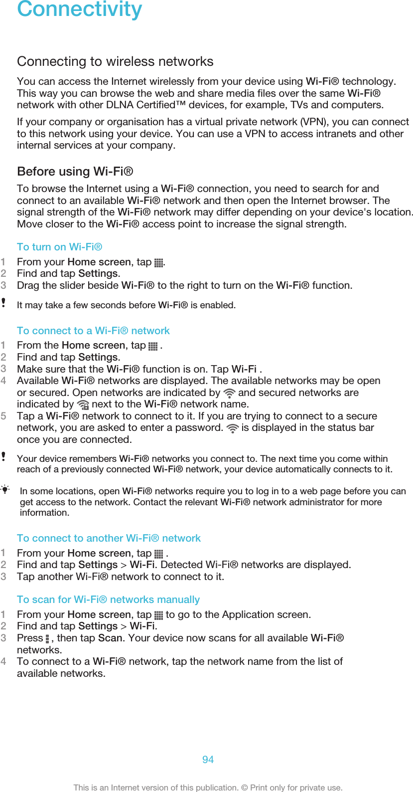 ConnectivityConnecting to wireless networksYou can access the Internet wirelessly from your device using Wi-Fi® technology.This way you can browse the web and share media files over the same Wi-Fi®network with other DLNA Certified™ devices, for example, TVs and computers.If your company or organisation has a virtual private network (VPN), you can connectto this network using your device. You can use a VPN to access intranets and otherinternal services at your company.Before using Wi-Fi®To browse the Internet using a Wi-Fi® connection, you need to search for andconnect to an available Wi-Fi® network and then open the Internet browser. Thesignal strength of the Wi-Fi® network may differ depending on your device&apos;s location.Move closer to the Wi-Fi® access point to increase the signal strength.To turn on Wi-Fi®1From your Home screen, tap  .2Find and tap Settings.3Drag the slider beside Wi-Fi® to the right to turn on the Wi-Fi® function.It may take a few seconds before Wi-Fi® is enabled.To connect to a Wi-Fi® network1From the Home screen, tap   .2Find and tap Settings.3Make sure that the Wi-Fi® function is on. Tap Wi-Fi .4Available Wi-Fi® networks are displayed. The available networks may be openor secured. Open networks are indicated by   and secured networks areindicated by   next to the Wi-Fi® network name.5Tap a Wi-Fi® network to connect to it. If you are trying to connect to a securenetwork, you are asked to enter a password.   is displayed in the status baronce you are connected.Your device remembers Wi-Fi® networks you connect to. The next time you come withinreach of a previously connected Wi-Fi® network, your device automatically connects to it.In some locations, open Wi-Fi® networks require you to log in to a web page before you canget access to the network. Contact the relevant Wi-Fi® network administrator for moreinformation.To connect to another Wi-Fi® network1From your Home screen, tap   .2Find and tap Settings &gt; Wi-Fi. Detected Wi-Fi® networks are displayed.3Tap another Wi-Fi® network to connect to it.To scan for Wi-Fi® networks manually1From your Home screen, tap   to go to the Application screen.2Find and tap Settings &gt; Wi-Fi.3Press   , then tap Scan. Your device now scans for all available Wi-Fi®networks.4To connect to a Wi-Fi® network, tap the network name from the list ofavailable networks.94This is an Internet version of this publication. © Print only for private use.